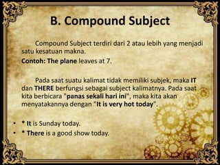 B. Compound Subject
Compound Subject terdiri dari 2 atau lebih yang menjadi
satu kesatuan makna.
Contoh: The plane leaves at 7.
Pada saat suatu kalimat tidak memiliki subjek, maka IT
dan THERE berfungsi sebagai subject kalimatnya. Pada saat
kita berbicara "panas sekali hari ini", maka kita akan
menyatakannya dengan "It is very hot today".
• * It is Sunday today.
• * There is a good show today.

 