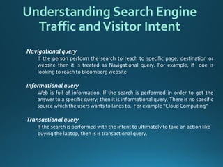 Navigational query 
Ifthepersonperformthesearchtoreachtospecificpage,destinationorwebsitethenitistreatedasNavigationalquery.Forexample,ifoneislookingtoreachtoBloombergwebsite 
Informational query 
Webisfullofinformation.Ifthesearchisperformedinordertogettheanswertoaspecificquery,thenitisinformationalquery.Thereisnospecificsourcewhichtheuserswantstolandsto.Forexample“CloudComputing” 
Transactional query 
If the search is performed with the intent to ultimately to take an action like buying the laptop, then is istransactional query. 
Understanding Search Engine Traffic and Visitor Intent  