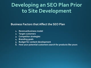 Developing an SEO Plan Prior to Site Development 
Business Factors that Affect the SEO Plan 
1.Revenue/business model 
2.Target customers 
3.Competitor strategies 
4.Branding goals 
5.Budget for content development 
6.How your potential customers search for products like yours  