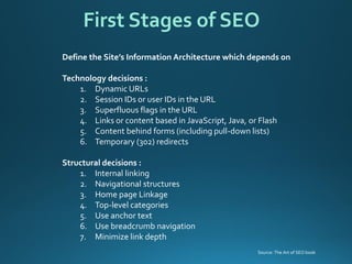 Define the Site’s Information Architecture which depends on 
Technology decisions : 
1.Dynamic URLs 
2.Session IDs or user IDs in the URL 
3.Superfluous flags in the URL 
4.Links or content based in JavaScript, Java, or Flash 
5.Content behind forms (including pull-down lists) 
6.Temporary (302) redirects 
Structural decisions : 
1.Internal linking 
2.Navigational structures 
3.Home page Linkage 
4.Top-level categories 
5.Use anchor text 
6.Use breadcrumb navigation 
7.Minimize link depth 
First Stages of SEO 
Source: The Art of SEO book  