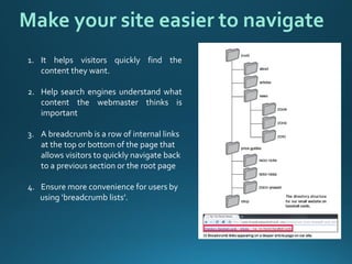 1.Ithelpsvisitorsquicklyfindthecontenttheywant. 
2.Helpsearchenginesunderstandwhatcontentthewebmasterthinksisimportant 
3.A breadcrumb is a row of internal links at the top or bottom of the page that allows visitors to quickly navigate back to a previous section or the root page 
4.Ensure more convenience for users by 
using ‘breadcrumb lists’. 
Make your site easier to navigate  