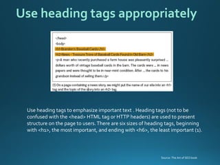Use heading tags to emphasize important text . Heading tags (not to be confused with the <head> HTML tag or HTTP headers) are used to present structure on the page to users. There are six sizes of heading tags, beginning with <h1>, the most important, and ending with <h6>, the least important (1). 
Use heading tags appropriately 
Source: The Art of SEO book  