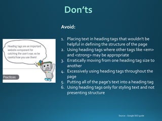 Avoid: 
1.Placing text in heading tags that wouldn't be helpful in defining the structure of the page 
2.Using heading tags where other tags like <em> and <strong> may be appropriate 
3.Erratically moving from one heading tag size to another 
4.Excessively using heading tags throughout the page 
5.Putting all of the page's text into a heading tag 
6.Using heading tags only for styling text and not presenting structure 
Don’ts 
Source: : Google SEO guide  