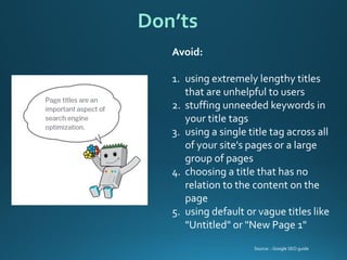 Avoid: 
1.using extremely lengthy titles that are unhelpful to users 
2.stuffing unneeded keywords in your title tags 
3.using a single title tag across all of your site's pages or a large group of pages 
4.choosing a title that has no relation to the content on the page 
5.using default or vague titles like "Untitled" or "New Page 1" 
Don’ts 
Source: : Google SEO guide  
