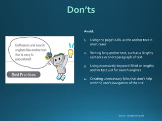 Avoid: 
1.Using the page's URL as the anchor text in most cases 
2.Writing long anchor text, such as a lengthy sentence or short paragraph of text 
3.Using excessively keyword-filled or lengthy anchor text just for search engines 
4.Creating unnecessary links that don't help with the user's navigation of the site 
Don’ts 
Source: : Google SEO guide  