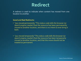 Aredirectisusedtoindicatewhencontenthasmovedfromonelocationtoanother. 
GoodandBadRedirects: 
•“301 moved permanently ”This status code tells the browser (or search engine crawler) that the resource has been permanently moved to another location, and there is no intent to ever bring it back. 
•“302 moved temporarily” This status code tells the browser (or search engine crawler) that the resource has been temporarily moved to another location, and that the move should not be treated as permanent. 
Redirect 
Source: The Art of SEO book  