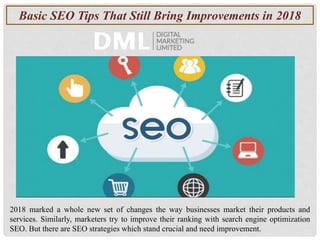 Basic SEO Tips That Still Bring Improvements in 2018
2018 marked a whole new set of changes the way businesses market their products and
services. Similarly, marketers try to improve their ranking with search engine optimization
SEO. But there are SEO strategies which stand crucial and need improvement.
 