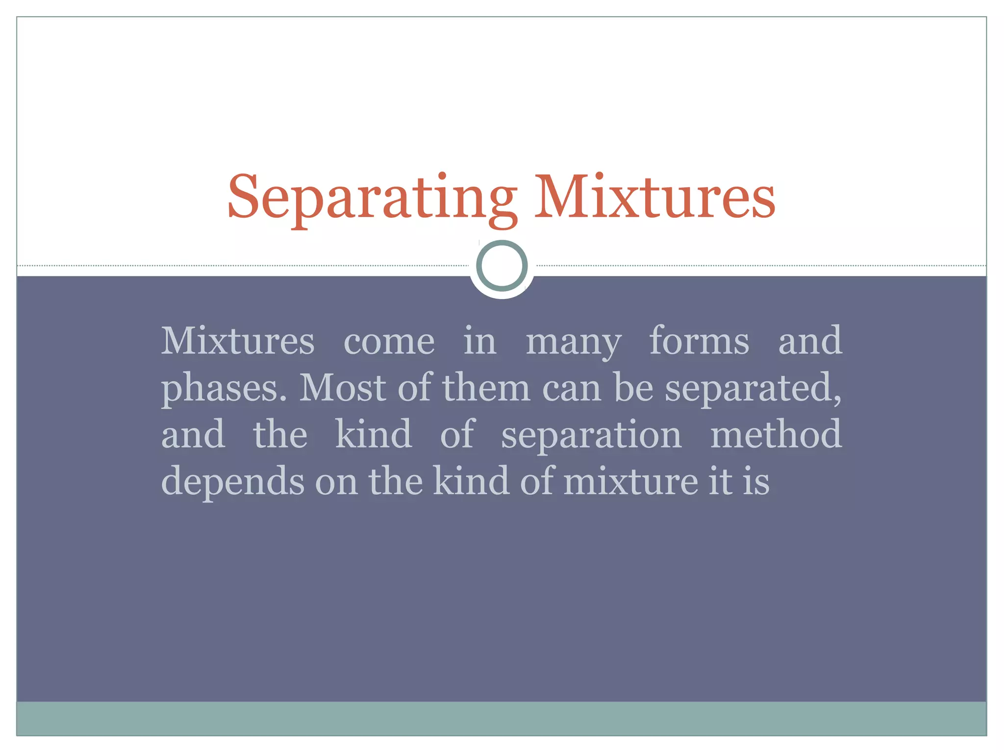 Separating Mixtures
Mixtures come in many forms and
phases. Most of them can be separated,
and the kind of separation method
depends on the kind of mixture it is
 