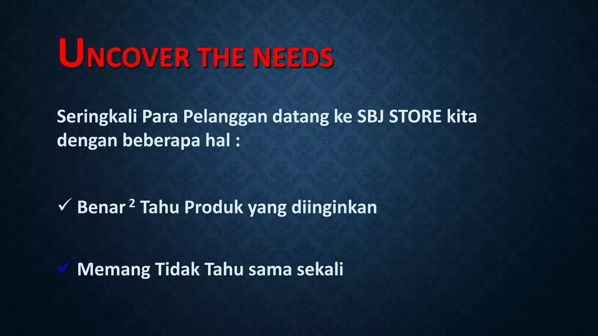 UNCOVER THE NEEDS
Seringkali Para Pelanggan datang ke SBJ STORE kita
dengan beberapa hal :
 Benar2 Tahu Produk yang diinginkan
 Memang Tidak Tahu sama sekali
 