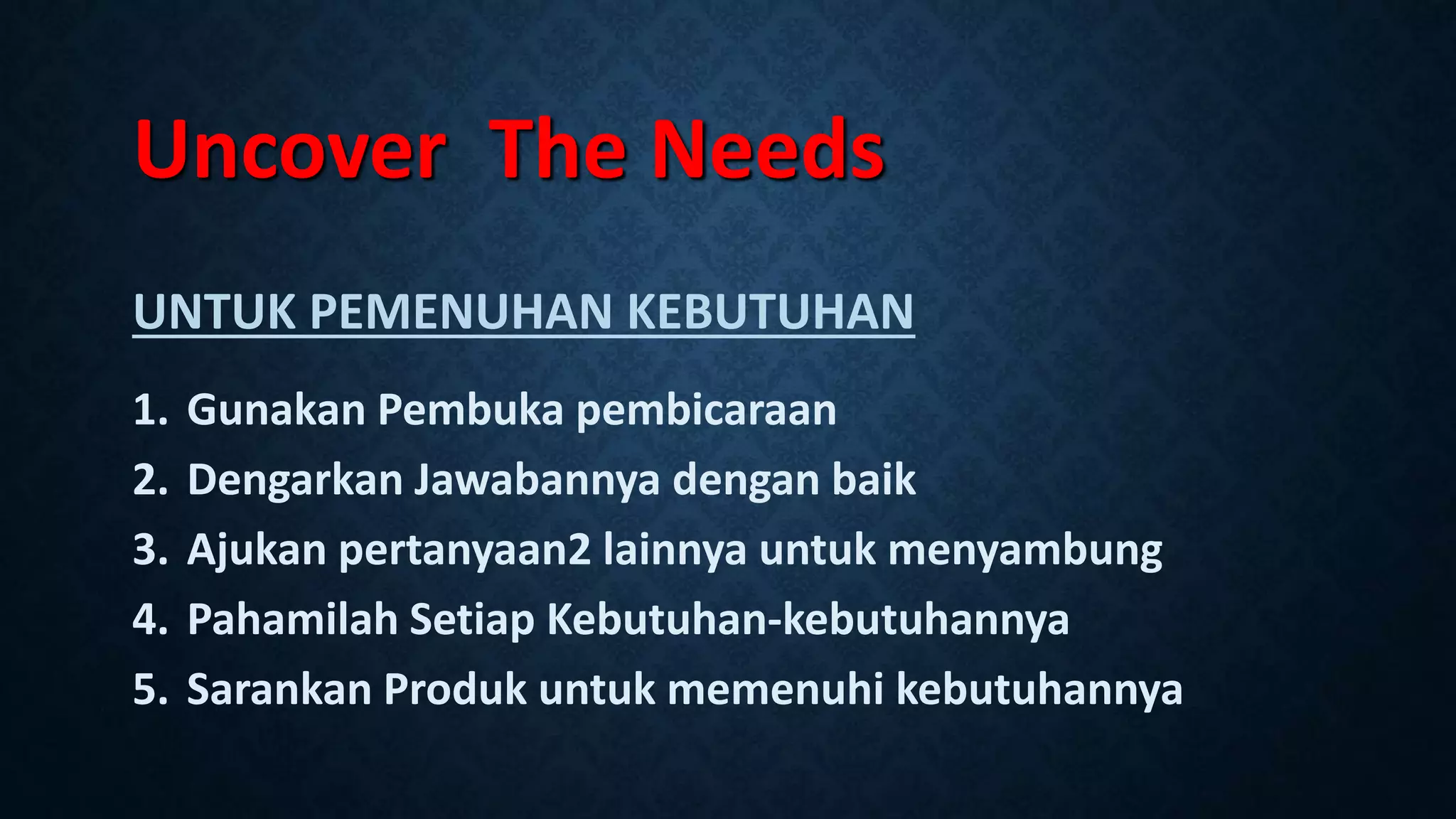 Uncover The Needs
UNTUK PEMENUHAN KEBUTUHAN
1. Gunakan Pembuka pembicaraan
2. Dengarkan Jawabannya dengan baik
3. Ajukan pertanyaan2 lainnya untuk menyambung
4. Pahamilah Setiap Kebutuhan-kebutuhannya
5. Sarankan Produk untuk memenuhi kebutuhannya
 