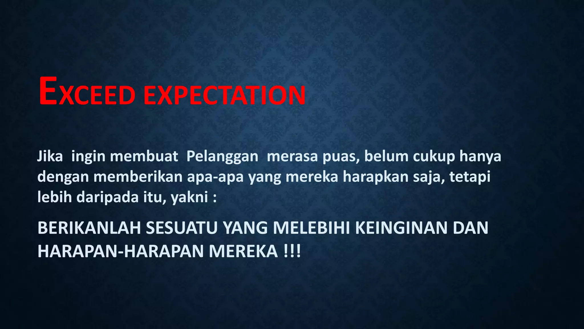 EXCEED EXPECTATION
Jika ingin membuat Pelanggan merasa puas, belum cukup hanya
dengan memberikan apa-apa yang mereka harapkan saja, tetapi
lebih daripada itu, yakni :
BERIKANLAH SESUATU YANG MELEBIHI KEINGINAN DAN
HARAPAN-HARAPAN MEREKA !!!
 
