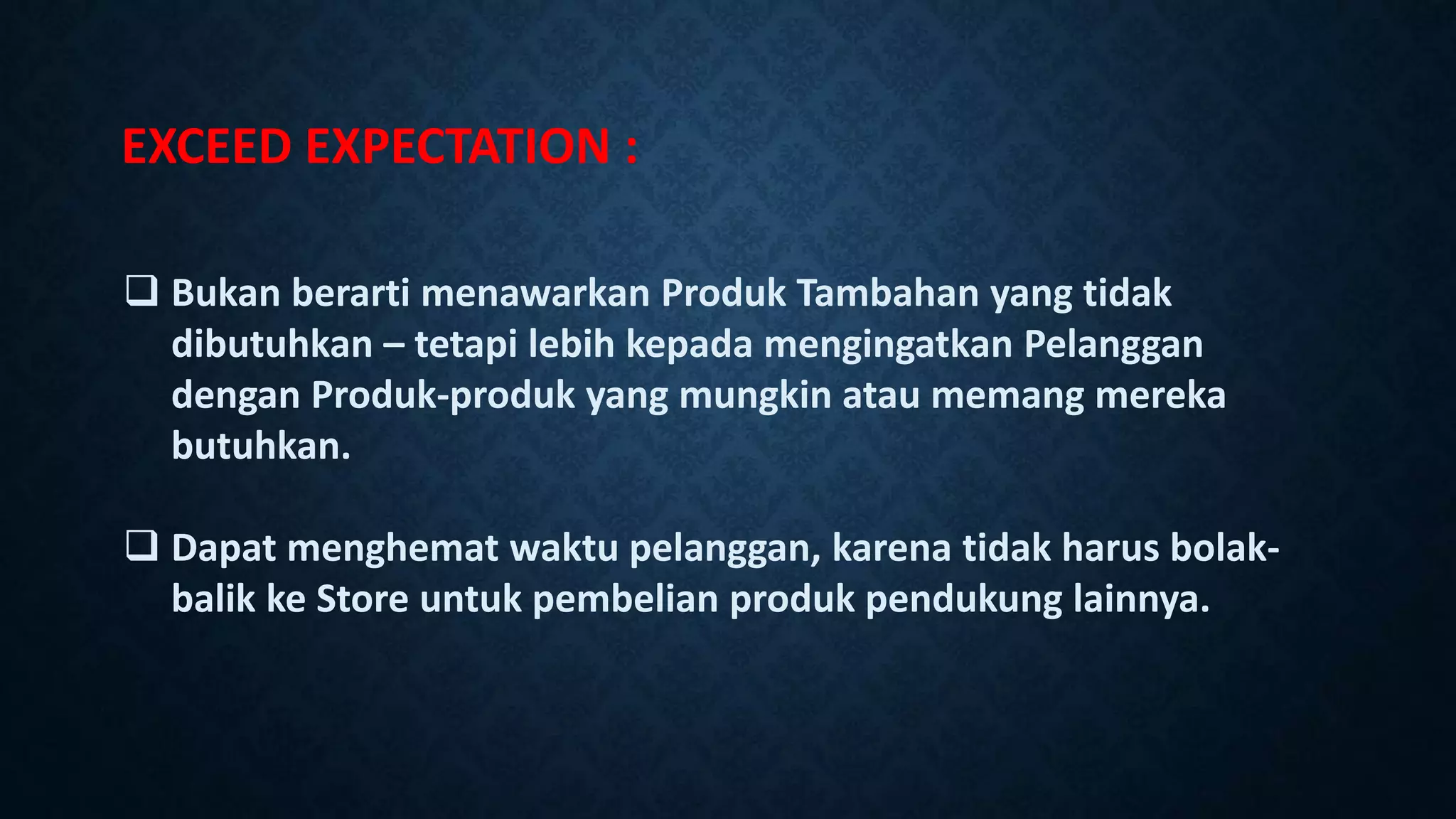 EXCEED EXPECTATION :
 Bukan berarti menawarkan Produk Tambahan yang tidak
dibutuhkan – tetapi lebih kepada mengingatkan Pelanggan
dengan Produk-produk yang mungkin atau memang mereka
butuhkan.
 Dapat menghemat waktu pelanggan, karena tidak harus bolak-
balik ke Store untuk pembelian produk pendukung lainnya.
 