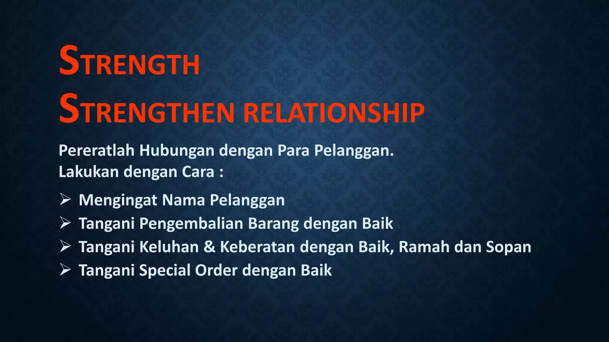 STRENGTH
STRENGTHEN RELATIONSHIP
Pereratlah Hubungan dengan Para Pelanggan.
Lakukan dengan Cara :
 Mengingat Nama Pelanggan
 Tangani Pengembalian Barang dengan Baik
 Tangani Keluhan & Keberatan dengan Baik, Ramah dan Sopan
 Tangani Special Order dengan Baik
 