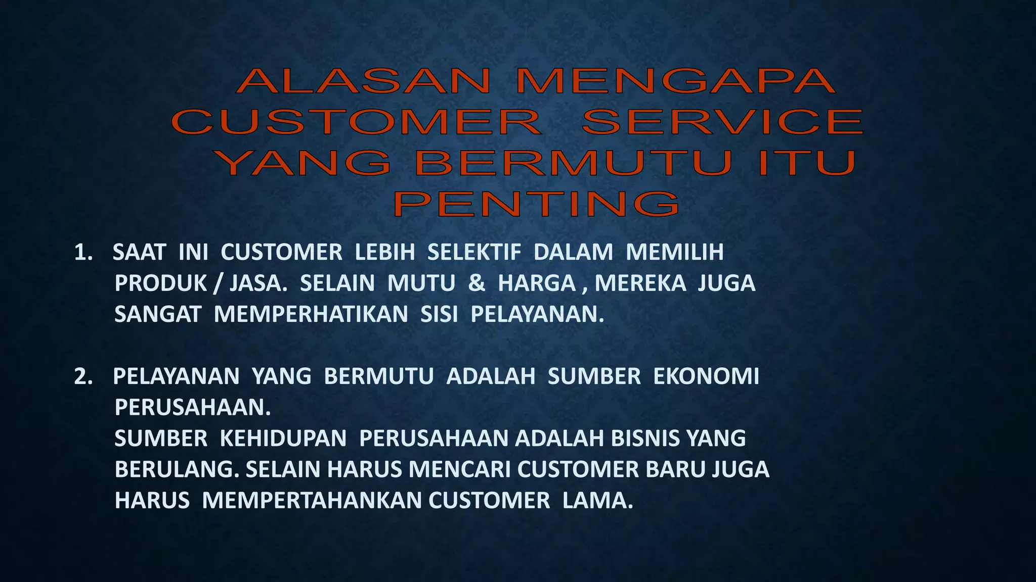 1. SAAT INI CUSTOMER LEBIH SELEKTIF DALAM MEMILIH
PRODUK / JASA. SELAIN MUTU & HARGA , MEREKA JUGA
SANGAT MEMPERHATIKAN SISI PELAYANAN.
2. PELAYANAN YANG BERMUTU ADALAH SUMBER EKONOMI
PERUSAHAAN.
SUMBER KEHIDUPAN PERUSAHAAN ADALAH BISNIS YANG
BERULANG. SELAIN HARUS MENCARI CUSTOMER BARU JUGA
HARUS MEMPERTAHANKAN CUSTOMER LAMA.
 