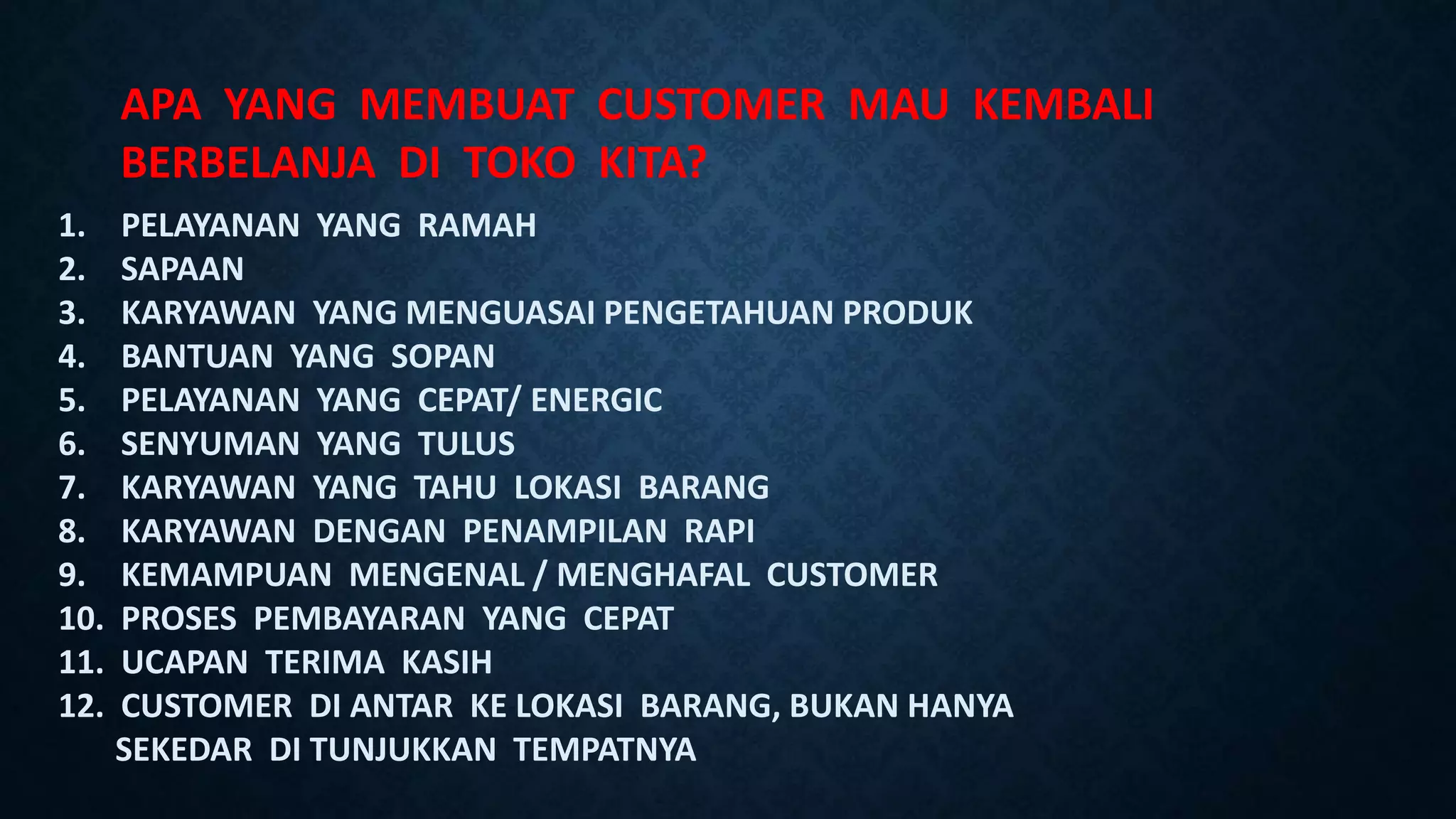 APA YANG MEMBUAT CUSTOMER MAU KEMBALI
BERBELANJA DI TOKO KITA?
1. PELAYANAN YANG RAMAH
2. SAPAAN
3. KARYAWAN YANG MENGUASAI PENGETAHUAN PRODUK
4. BANTUAN YANG SOPAN
5. PELAYANAN YANG CEPAT/ ENERGIC
6. SENYUMAN YANG TULUS
7. KARYAWAN YANG TAHU LOKASI BARANG
8. KARYAWAN DENGAN PENAMPILAN RAPI
9. KEMAMPUAN MENGENAL / MENGHAFAL CUSTOMER
10. PROSES PEMBAYARAN YANG CEPAT
11. UCAPAN TERIMA KASIH
12. CUSTOMER DI ANTAR KE LOKASI BARANG, BUKAN HANYA
SEKEDAR DI TUNJUKKAN TEMPATNYA
 
