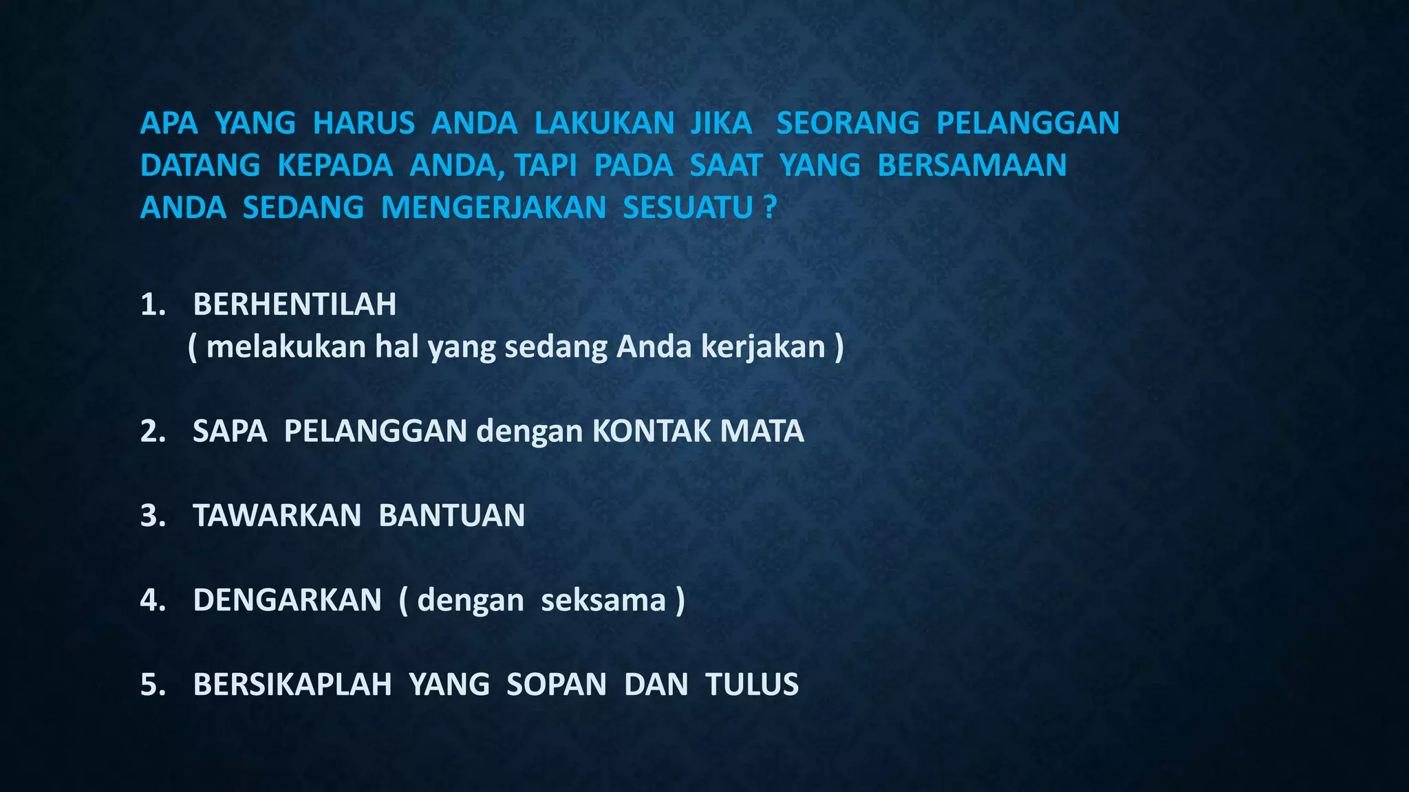 APA YANG HARUS ANDA LAKUKAN JIKA SEORANG PELANGGAN
DATANG KEPADA ANDA, TAPI PADA SAAT YANG BERSAMAAN
ANDA SEDANG MENGERJAKAN SESUATU ?
1. BERHENTILAH
( melakukan hal yang sedang Anda kerjakan )
2. SAPA PELANGGAN dengan KONTAK MATA
3. TAWARKAN BANTUAN
4. DENGARKAN ( dengan seksama )
5. BERSIKAPLAH YANG SOPAN DAN TULUS
 
