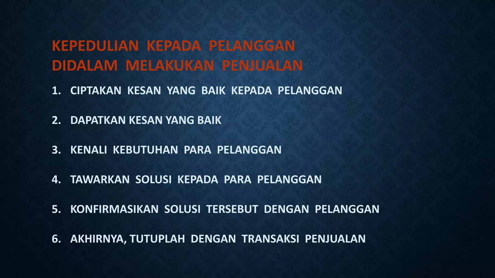 KEPEDULIAN KEPADA PELANGGAN
DIDALAM MELAKUKAN PENJUALAN
1. CIPTAKAN KESAN YANG BAIK KEPADA PELANGGAN
2. DAPATKAN KESAN YANG BAIK
3. KENALI KEBUTUHAN PARA PELANGGAN
4. TAWARKAN SOLUSI KEPADA PARA PELANGGAN
5. KONFIRMASIKAN SOLUSI TERSEBUT DENGAN PELANGGAN
6. AKHIRNYA, TUTUPLAH DENGAN TRANSAKSI PENJUALAN
 