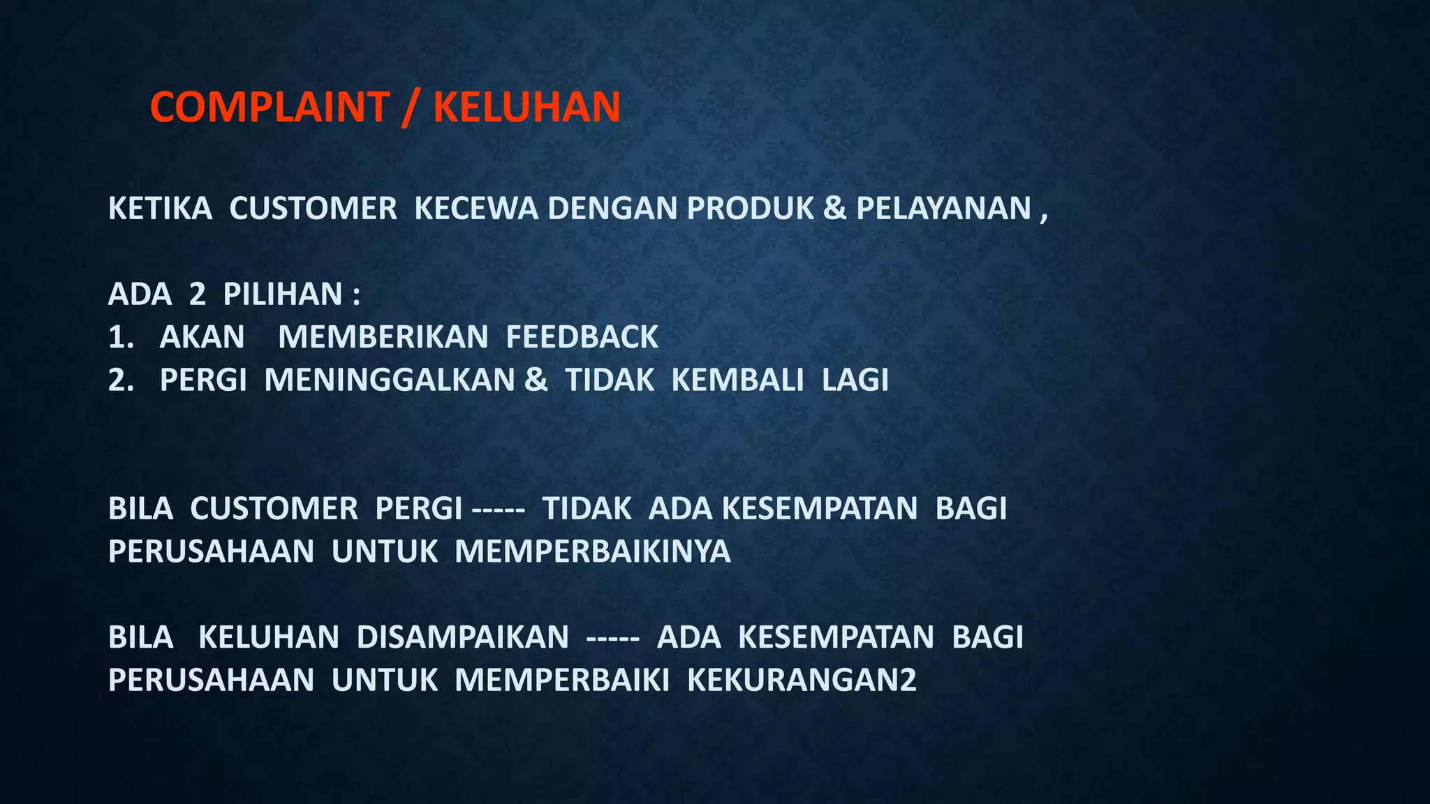 COMPLAINT / KELUHAN
KETIKA CUSTOMER KECEWA DENGAN PRODUK & PELAYANAN ,
ADA 2 PILIHAN :
1. AKAN MEMBERIKAN FEEDBACK
2. PERGI MENINGGALKAN & TIDAK KEMBALI LAGI
BILA CUSTOMER PERGI ----- TIDAK ADA KESEMPATAN BAGI
PERUSAHAAN UNTUK MEMPERBAIKINYA
BILA KELUHAN DISAMPAIKAN ----- ADA KESEMPATAN BAGI
PERUSAHAAN UNTUK MEMPERBAIKI KEKURANGAN2
 