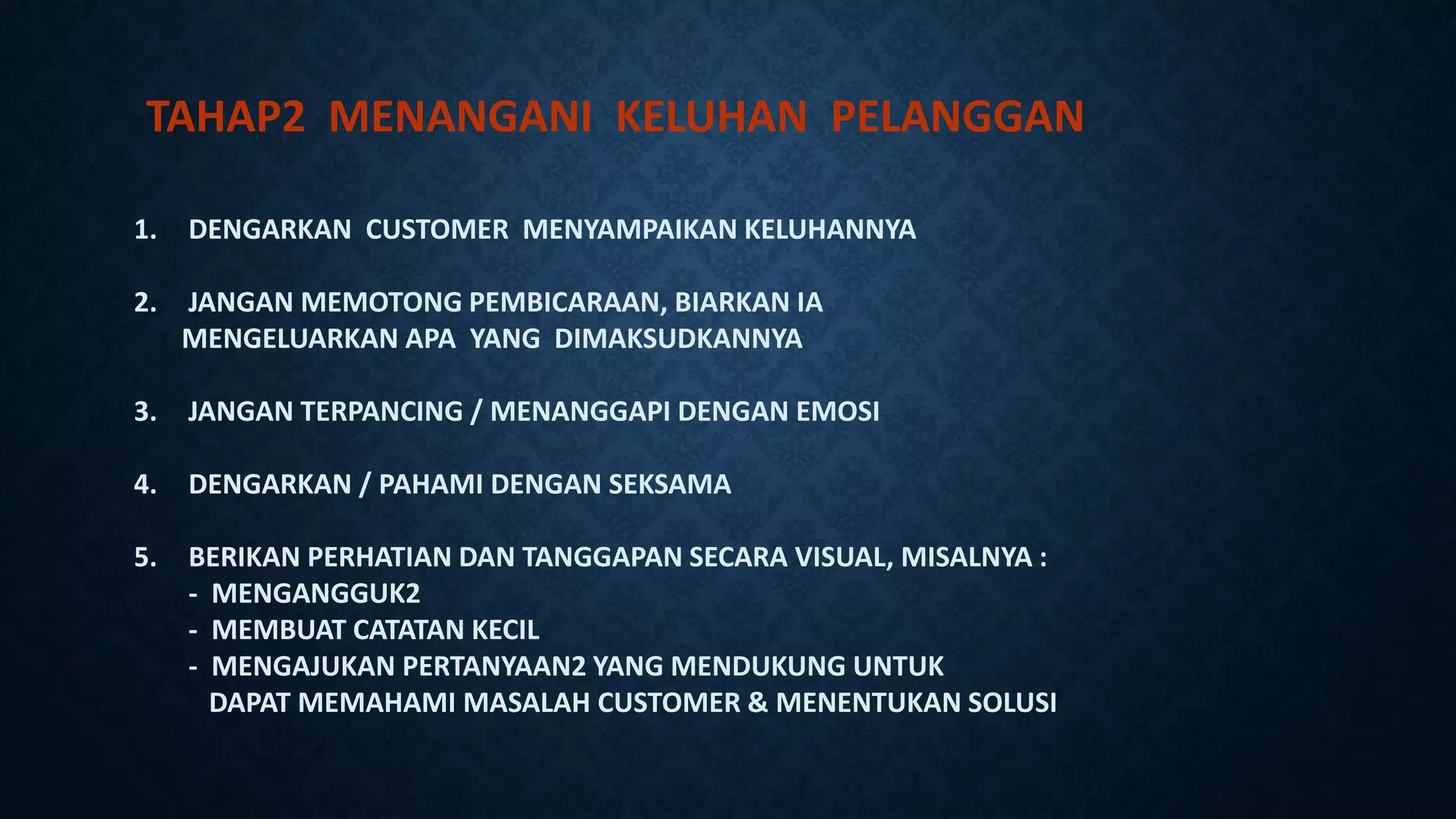TAHAP2 MENANGANI KELUHAN PELANGGAN
1. DENGARKAN CUSTOMER MENYAMPAIKAN KELUHANNYA
2. JANGAN MEMOTONG PEMBICARAAN, BIARKAN IA
MENGELUARKAN APA YANG DIMAKSUDKANNYA
3. JANGAN TERPANCING / MENANGGAPI DENGAN EMOSI
4. DENGARKAN / PAHAMI DENGAN SEKSAMA
5. BERIKAN PERHATIAN DAN TANGGAPAN SECARA VISUAL, MISALNYA :
- MENGANGGUK2
- MEMBUAT CATATAN KECIL
- MENGAJUKAN PERTANYAAN2 YANG MENDUKUNG UNTUK
DAPAT MEMAHAMI MASALAH CUSTOMER & MENENTUKAN SOLUSI
 