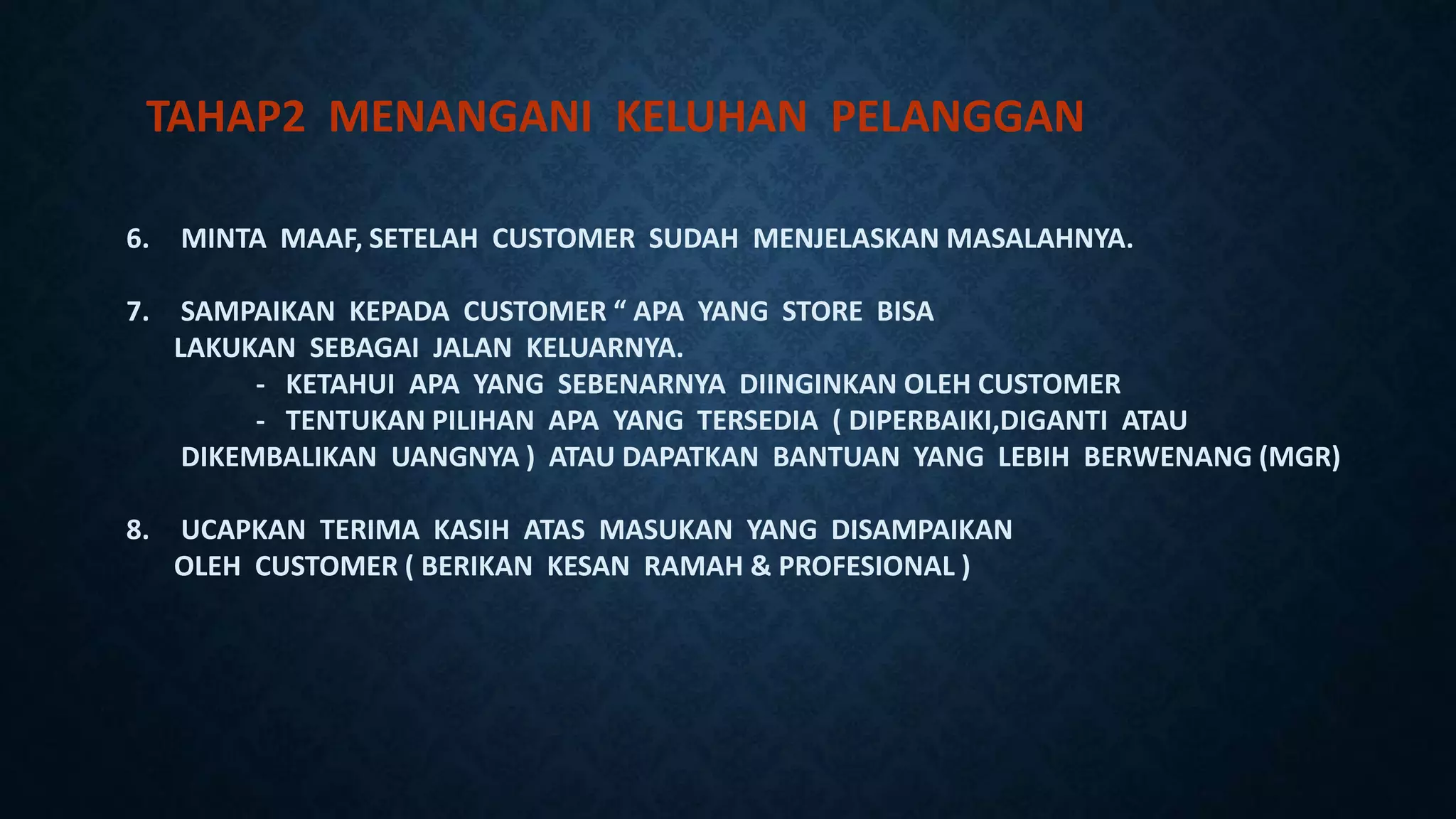 6. MINTA MAAF, SETELAH CUSTOMER SUDAH MENJELASKAN MASALAHNYA.
7. SAMPAIKAN KEPADA CUSTOMER “ APA YANG STORE BISA
LAKUKAN SEBAGAI JALAN KELUARNYA.
- KETAHUI APA YANG SEBENARNYA DIINGINKAN OLEH CUSTOMER
- TENTUKAN PILIHAN APA YANG TERSEDIA ( DIPERBAIKI,DIGANTI ATAU
DIKEMBALIKAN UANGNYA ) ATAU DAPATKAN BANTUAN YANG LEBIH BERWENANG (MGR)
8. UCAPKAN TERIMA KASIH ATAS MASUKAN YANG DISAMPAIKAN
OLEH CUSTOMER ( BERIKAN KESAN RAMAH & PROFESIONAL )
TAHAP2 MENANGANI KELUHAN PELANGGAN
 