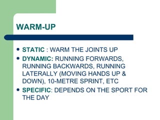 STATIC  : WARM THE JOINTS UP DYNAMIC:  RUNNING FORWARDS, RUNNING BACKWARDS, RUNNING LATERALLY (MOVING HANDS UP & DOWN), 10-METRE SPRINT, ETC SPECIFIC :  DEPENDS ON THE SPORT FOR THE DAY WARM-UP 
