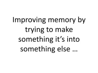 Improving memory by
trying to make
something it’s into
something else …
 