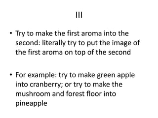 III
• Try to make the first aroma into the
second: literally try to put the image of
the first aroma on top of the second
• For example: try to make green apple
into cranberry; or try to make the
mushroom and forest floor into
pineapple
 