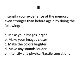 III
Intensify your experience of the memory
even stronger than before again by doing the
following:
a. Make your images larger
b. Make your images closer
c. Make the colors brighter
d. Make any sounds louder
e. Intensify any physical/tactile sensations
 