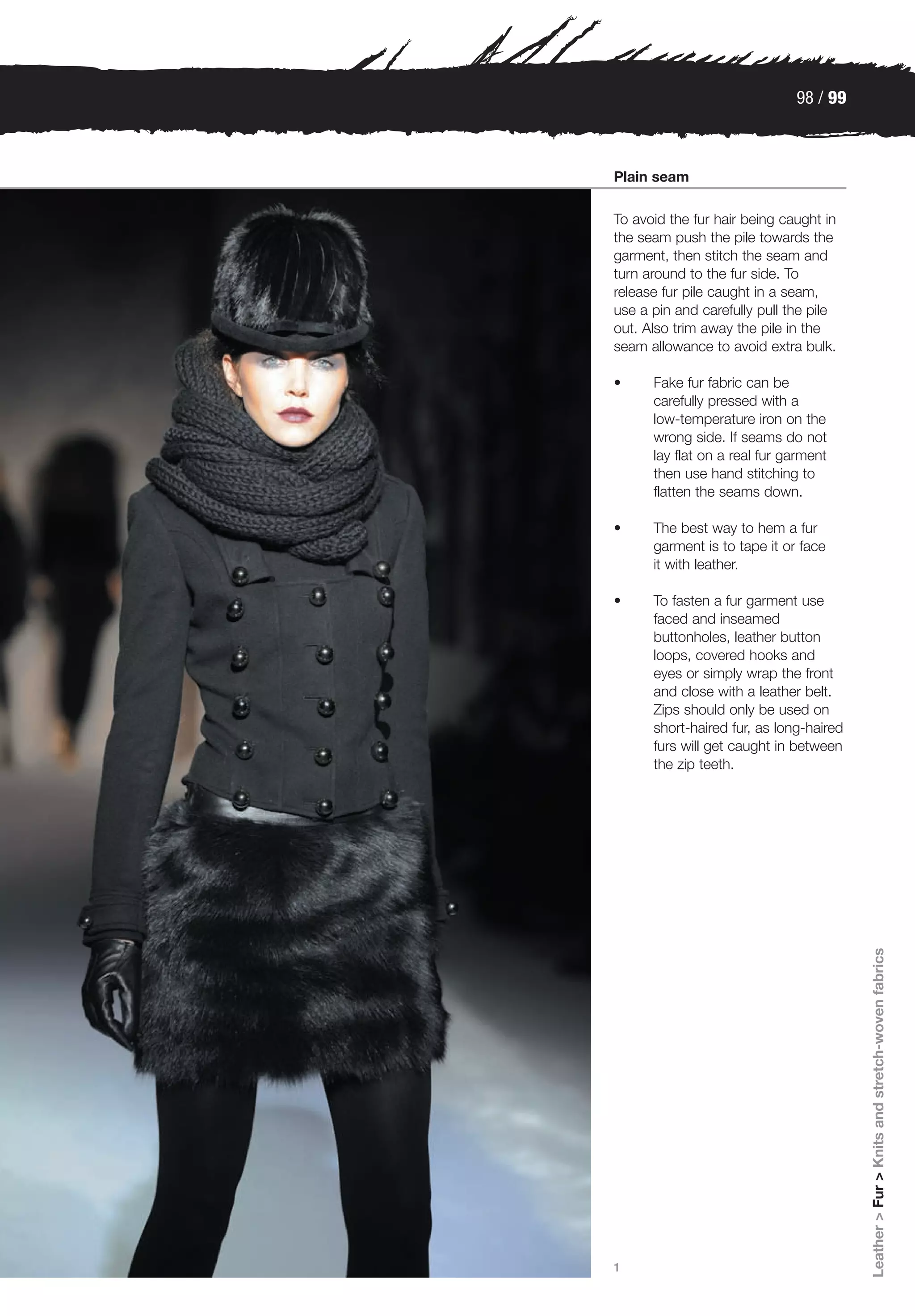 98 / 99



Plain seam

To avoid the fur hair being caught in
the seam push the pile towards the
garment, then stitch the seam and
turn around to the fur side. To
release fur pile caught in a seam,
use a pin and carefully pull the pile
out. Also trim away the pile in the
seam allowance to avoid extra bulk.

•     Fake fur fabric can be
      carefully pressed with a
      low-temperature iron on the
      wrong side. If seams do not
      lay flat on a real fur garment
      then use hand stitching to
      flatten the seams down.

•     The best way to hem a fur
      garment is to tape it or face
      it with leather.

•     To fasten a fur garment use
      faced and inseamed
      buttonholes, leather button
      loops, covered hooks and
      eyes or simply wrap the front
      and close with a leather belt.
      Zips should only be used on
      short-haired fur, as long-haired
      furs will get caught in between
      the zip teeth.




                                         Leather > Fur > Knits and stretch-woven fabrics




1
 