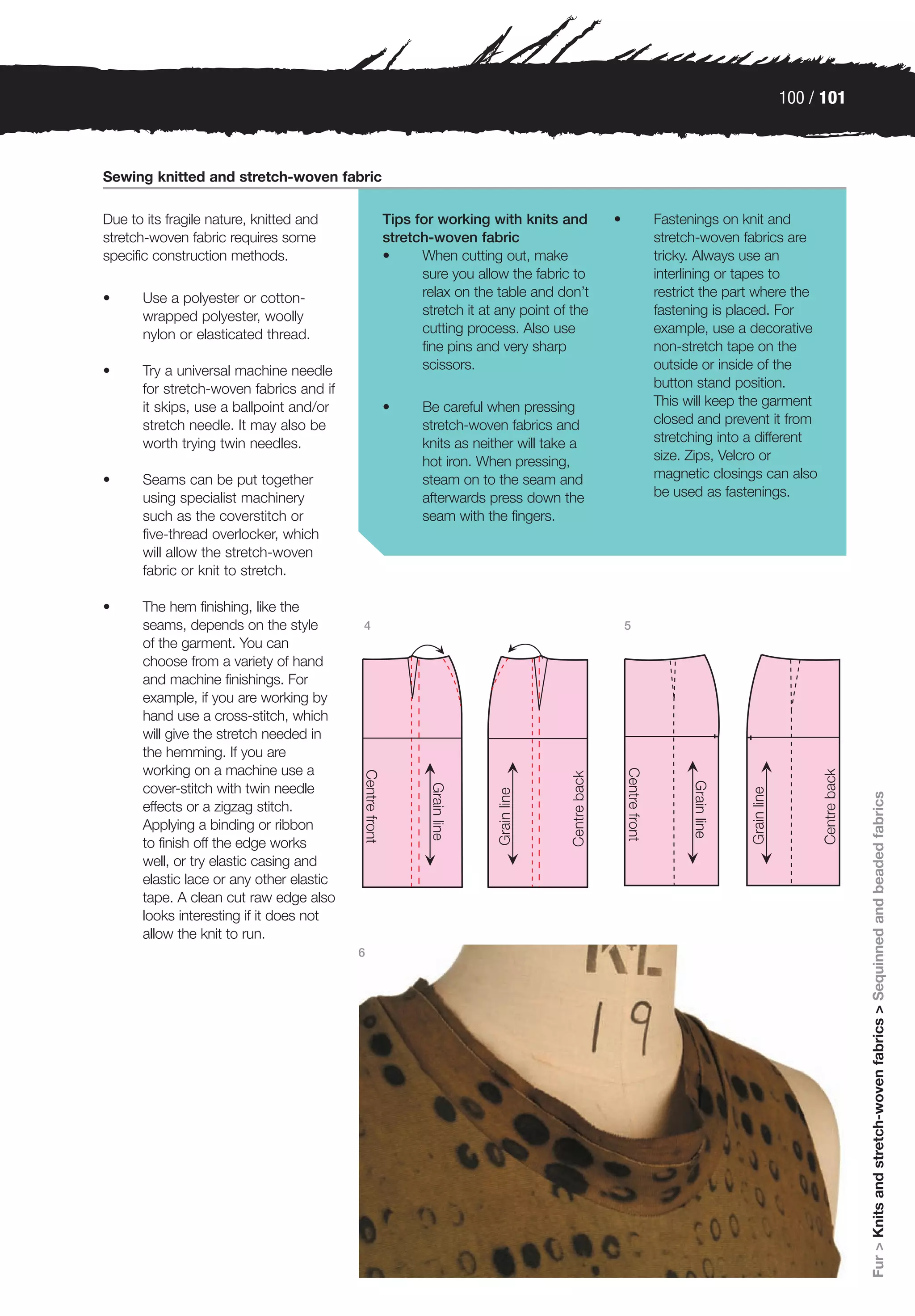 100 / 101



Sewing knitted and stretch-woven fabric

Due to its fragile nature, knitted and         Tips for working with knits and        •       Fastenings on knit and
stretch-woven fabric requires some             stretch-woven fabric                           stretch-woven fabrics are
specific construction methods.                 •     When cutting out, make                   tricky. Always use an
                                                     sure you allow the fabric to             interlining or tapes to
•      Use a polyester or cotton-                    relax on the table and don’t             restrict the part where the
       wrapped polyester, woolly                     stretch it at any point of the           fastening is placed. For
       nylon or elasticated thread.                  cutting process. Also use                example, use a decorative
                                                     fine pins and very sharp                 non-stretch tape on the
•      Try a universal machine needle                scissors.                                outside or inside of the
       for stretch-woven fabrics and if                                                       button stand position.
       it skips, use a ballpoint and/or        •     Be careful when pressing                 This will keep the garment
       stretch needle. It may also be                stretch-woven fabrics and                closed and prevent it from
       worth trying twin needles.                    knits as neither will take a             stretching into a different
                                                     hot iron. When pressing,                 size. Zips, Velcro or
•      Seams can be put together                     steam on to the seam and                 magnetic closings can also
       using specialist machinery                    afterwards press down the                be used as fastenings.
       such as the coverstitch or                    seam with the fingers.
       five-thread overlocker, which
       will allow the stretch-woven
       fabric or knit to stretch.

•      The hem finishing, like the
       seams, depends on the style         4                                              5
       of the garment. You can
       choose from a variety of hand
       and machine finishings. For
       example, if you are working by
       hand use a cross-stitch, which
       will give the stretch needed in
       the hemming. If you are
       working on a machine use a
       cover-stitch with twin needle




                                                                                                                              Fur > Knits and stretch-woven fabrics > Sequinned and beaded fabrics
       effects or a zigzag stitch.
       Applying a binding or ribbon
       to finish off the edge works
       well, or try elastic casing and
       elastic lace or any other elastic
       tape. A clean cut raw edge also
       looks interesting if it does not
       allow the knit to run.
                                           6
 