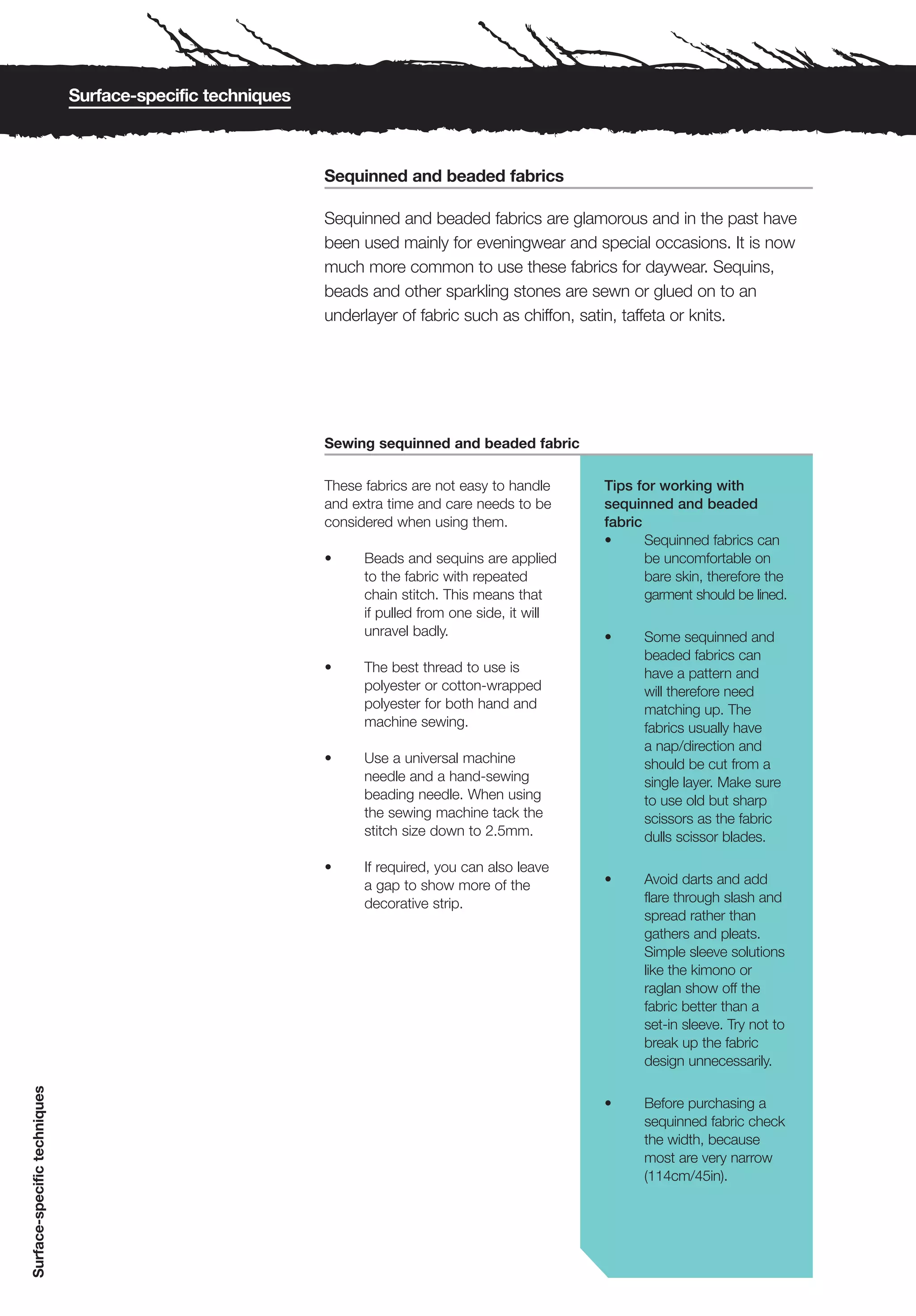 Surface-specific techniques



                                                            Sequinned and beaded fabrics

                                                            Sequinned and beaded fabrics are glamorous and in the past have
                                                            been used mainly for eveningwear and special occasions. It is now
                                                            much more common to use these fabrics for daywear. Sequins,
                                                            beads and other sparkling stones are sewn or glued on to an
                                                            underlayer of fabric such as chiffon, satin, taffeta or knits.




                                                            Sewing sequinned and beaded fabric

                                                            These fabrics are not easy to handle     Tips for working with
                                                            and extra time and care needs to be      sequinned and beaded
                                                            considered when using them.              fabric
                                                                                                     •      Sequinned fabrics can
                                                            •     Beads and sequins are applied             be uncomfortable on
                                                                  to the fabric with repeated               bare skin, therefore the
                                                                  chain stitch. This means that             garment should be lined.
                                                                  if pulled from one side, it will
                                                                  unravel badly.                     •     Some sequinned and
                                                                                                           beaded fabrics can
                                                            •     The best thread to use is                have a pattern and
                                                                  polyester or cotton-wrapped              will therefore need
                                                                  polyester for both hand and              matching up. The
                                                                  machine sewing.                          fabrics usually have
                                                                                                           a nap/direction and
                                                            •     Use a universal machine                  should be cut from a
                                                                  needle and a hand-sewing                 single layer. Make sure
                                                                  beading needle. When using               to use old but sharp
                                                                  the sewing machine tack the              scissors as the fabric
                                                                  stitch size down to 2.5mm.               dulls scissor blades.

                                                            •     If required, you can also leave
                                                                  a gap to show more of the          •     Avoid darts and add
                                                                  decorative strip.                        flare through slash and
                                                                                                           spread rather than
                                                                                                           gathers and pleats.
                                                                                                           Simple sleeve solutions
                                                                                                           like the kimono or
                                                                                                           raglan show off the
                                                                                                           fabric better than a
                                                                                                           set-in sleeve. Try not to
                                                                                                           break up the fabric
                                                                                                           design unnecessarily.
Surface-specific techniques




                                                                                                     •     Before purchasing a
                                                                                                           sequinned fabric check
                                                                                                           the width, because
                                                                                                           most are very narrow
                                                                                                           (114cm/45in).
 