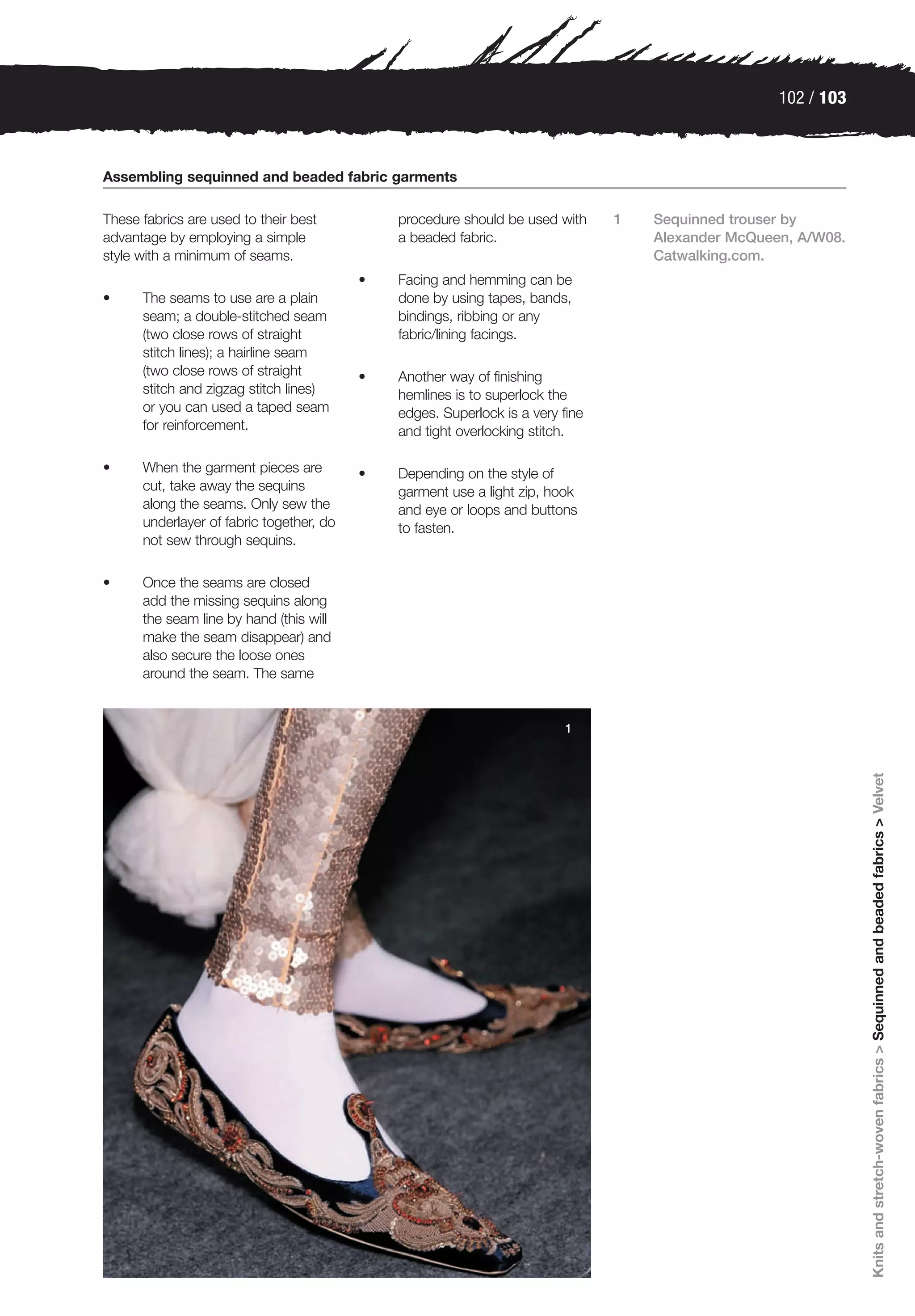 102 / 103



Assembling sequinned and beaded fabric garments

These fabrics are used to their best          procedure should be used with     1   Sequinned trouser by
advantage by employing a simple               a beaded fabric.                      Alexander McQueen, A/W08.
style with a minimum of seams.                                                      Catwalking.com.
                                          •   Facing and hemming can be
•     The seams to use are a plain            done by using tapes, bands,
      seam; a double-stitched seam            bindings, ribbing or any
      (two close rows of straight             fabric/lining facings.
      stitch lines); a hairline seam
      (two close rows of straight         •   Another way of finishing
      stitch and zigzag stitch lines)         hemlines is to superlock the
      or you can used a taped seam            edges. Superlock is a very fine
      for reinforcement.                      and tight overlocking stitch.

•     When the garment pieces are         •   Depending on the style of
      cut, take away the sequins              garment use a light zip, hook
      along the seams. Only sew the           and eye or loops and buttons
      underlayer of fabric together, do       to fasten.
      not sew through sequins.

•     Once the seams are closed
      add the missing sequins along
      the seam line by hand (this will
      make the seam disappear) and
      also secure the loose ones
      around the seam. The same


                                                                         1




                                                                                                                Knits and stretch-woven fabrics > Sequinned and beaded fabrics > Velvet
 