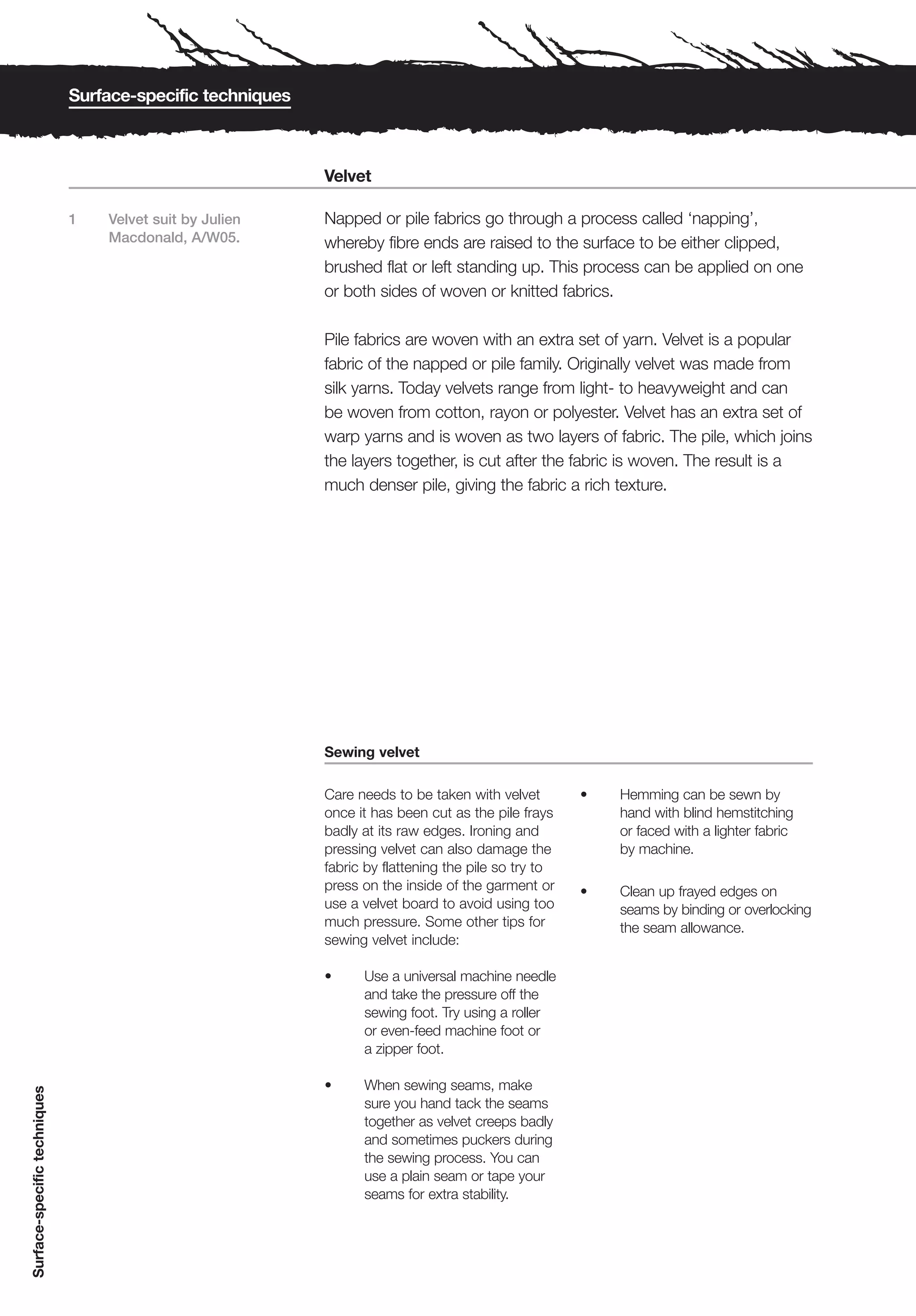 Surface-specific techniques



                                                            Velvet

                              1   Velvet suit by Julien     Napped or pile fabrics go through a process called ‘napping’,
                                  Macdonald, A/W05.         whereby fibre ends are raised to the surface to be either clipped,
                                                            brushed flat or left standing up. This process can be applied on one
                                                            or both sides of woven or knitted fabrics.

                                                            Pile fabrics are woven with an extra set of yarn. Velvet is a popular
                                                            fabric of the napped or pile family. Originally velvet was made from
                                                            silk yarns. Today velvets range from light- to heavyweight and can
                                                            be woven from cotton, rayon or polyester. Velvet has an extra set of
                                                            warp yarns and is woven as two layers of fabric. The pile, which joins
                                                            the layers together, is cut after the fabric is woven. The result is a
                                                            much denser pile, giving the fabric a rich texture.




                                                            Sewing velvet

                                                            Care needs to be taken with velvet        •   Hemming can be sewn by
                                                            once it has been cut as the pile frays        hand with blind hemstitching
                                                            badly at its raw edges. Ironing and           or faced with a lighter fabric
                                                            pressing velvet can also damage the           by machine.
                                                            fabric by flattening the pile so try to
                                                            press on the inside of the garment or     •   Clean up frayed edges on
                                                            use a velvet board to avoid using too         seams by binding or overlocking
                                                            much pressure. Some other tips for            the seam allowance.
                                                            sewing velvet include:

                                                            •     Use a universal machine needle
                                                                  and take the pressure off the
                                                                  sewing foot. Try using a roller
                                                                  or even-feed machine foot or
                                                                  a zipper foot.

                                                            •     When sewing seams, make
Surface-specific techniques




                                                                  sure you hand tack the seams
                                                                  together as velvet creeps badly
                                                                  and sometimes puckers during
                                                                  the sewing process. You can
                                                                  use a plain seam or tape your
                                                                  seams for extra stability.
 