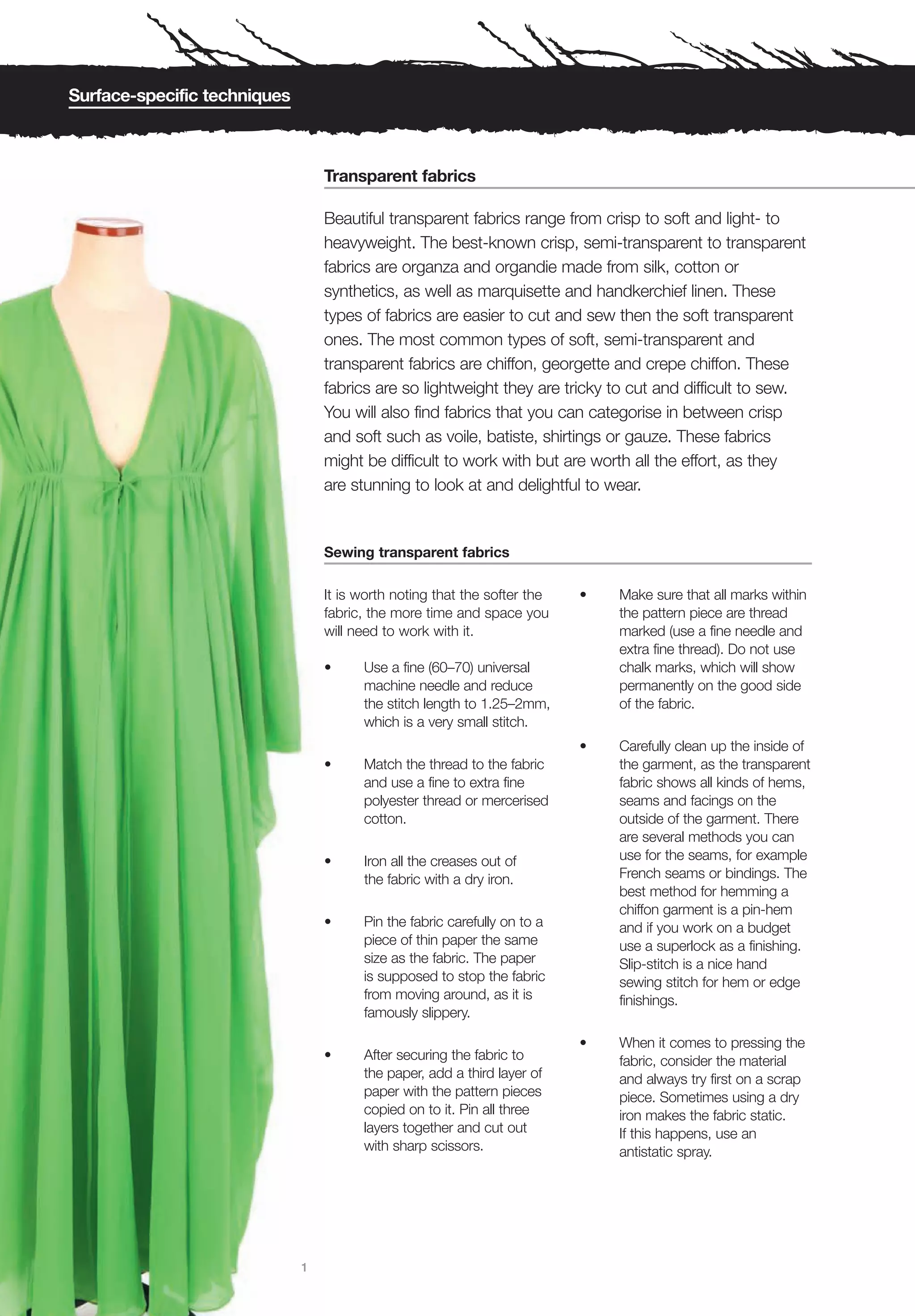 Surface-specific techniques



                                  Transparent fabrics

                                  Beautiful transparent fabrics range from crisp to soft and light- to
                                  heavyweight. The best-known crisp, semi-transparent to transparent
                                  fabrics are organza and organdie made from silk, cotton or
                                  synthetics, as well as marquisette and handkerchief linen. These
                                  types of fabrics are easier to cut and sew then the soft transparent
                                  ones. The most common types of soft, semi-transparent and
                                  transparent fabrics are chiffon, georgette and crepe chiffon. These
                                  fabrics are so lightweight they are tricky to cut and difficult to sew.
                                  You will also find fabrics that you can categorise in between crisp
                                  and soft such as voile, batiste, shirtings or gauze. These fabrics
                                  might be difficult to work with but are worth all the effort, as they
                                  are stunning to look at and delightful to wear.


                                  Sewing transparent fabrics

                                  It is worth noting that the softer the   •   Make sure that all marks within
                                  fabric, the more time and space you          the pattern piece are thread
                                  will need to work with it.                   marked (use a fine needle and
                                                                               extra fine thread). Do not use
                                  •     Use a fine (60–70) universal           chalk marks, which will show
                                        machine needle and reduce              permanently on the good side
                                        the stitch length to 1.25–2mm,         of the fabric.
                                        which is a very small stitch.
                                                                           •   Carefully clean up the inside of
                                  •     Match the thread to the fabric         the garment, as the transparent
                                        and use a fine to extra fine           fabric shows all kinds of hems,
                                        polyester thread or mercerised         seams and facings on the
                                        cotton.                                outside of the garment. There
                                                                               are several methods you can
                                  •     Iron all the creases out of            use for the seams, for example
                                        the fabric with a dry iron.            French seams or bindings. The
                                                                               best method for hemming a
                                                                               chiffon garment is a pin-hem
                                  •     Pin the fabric carefully on to a       and if you work on a budget
                                        piece of thin paper the same           use a superlock as a finishing.
                                        size as the fabric. The paper          Slip-stitch is a nice hand
                                        is supposed to stop the fabric         sewing stitch for hem or edge
                                        from moving around, as it is           finishings.
                                        famously slippery.

                                                                           •   When it comes to pressing the
                                  •     After securing the fabric to           fabric, consider the material
                                        the paper, add a third layer of        and always try first on a scrap
                                        paper with the pattern pieces          piece. Sometimes using a dry
                                        copied on to it. Pin all three         iron makes the fabric static.
                                        layers together and cut out            If this happens, use an
                                        with sharp scissors.                   antistatic spray.




                              1
 
