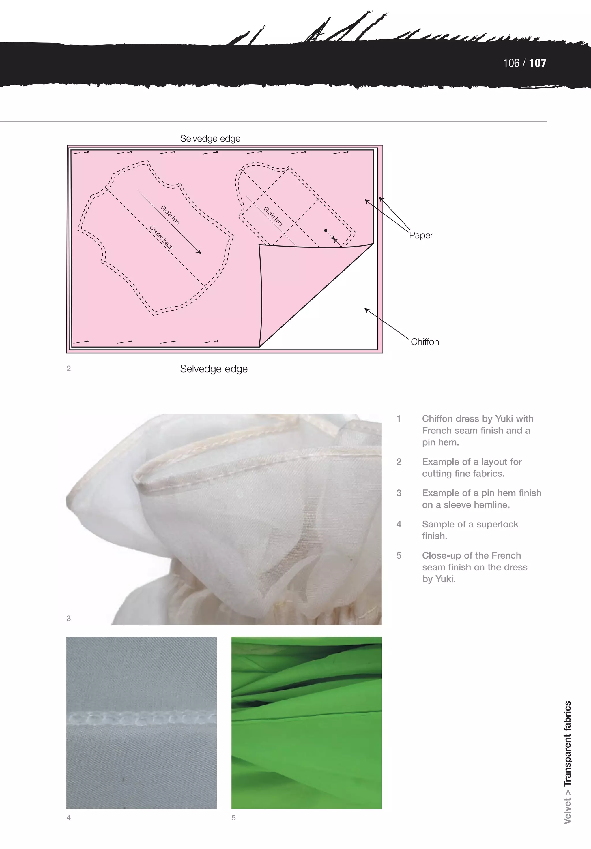 106 / 107




2




        1   Chiffon dress by Yuki with
            French seam finish and a
            pin hem.

        2   Example of a layout for
            cutting fine fabrics.

        3   Example of a pin hem finish
            on a sleeve hemline.

        4   Sample of a superlock
            finish.

        5   Close-up of the French
            seam finish on the dress
            by Yuki.



3
                                          Velvet > Transparent fabrics




4   5
 
