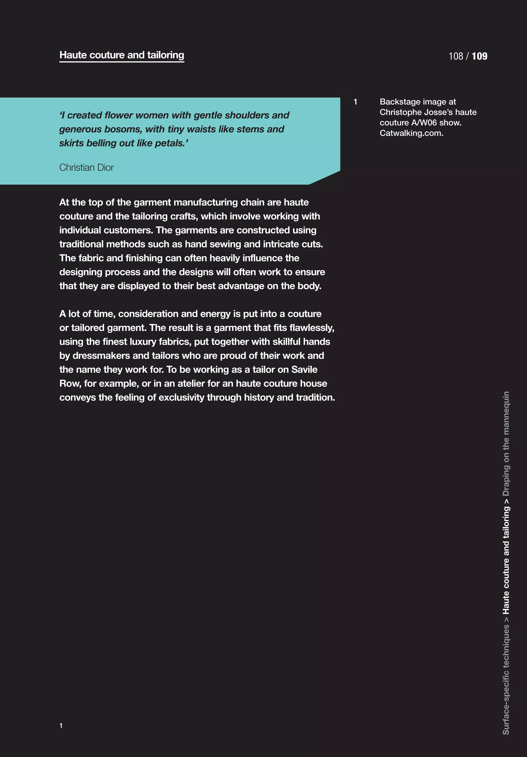 Haute couture and tailoring                                                               108 / 109



                                                                     1   Backstage image at
‘I created flower women with gentle shoulders and                        Christophe Josse’s haute
                                                                         couture A/W06 show.
generous bosoms, with tiny waists like stems and                         Catwalking.com.
skirts belling out like petals.’

Christian Dior


At the top of the garment manufacturing chain are haute
couture and the tailoring crafts, which involve working with
individual customers. The garments are constructed using
traditional methods such as hand sewing and intricate cuts.
The fabric and finishing can often heavily influence the
designing process and the designs will often work to ensure
that they are displayed to their best advantage on the body.

A lot of time, consideration and energy is put into a couture
or tailored garment. The result is a garment that fits flawlessly,
using the finest luxury fabrics, put together with skillful hands
by dressmakers and tailors who are proud of their work and
the name they work for. To be working as a tailor on Savile
Row, for example, or in an atelier for an haute couture house




                                                                                                      Surface-specific techniques > Haute couture and tailoring > Draping on the mannequin
conveys the feeling of exclusivity through history and tradition.




1
 