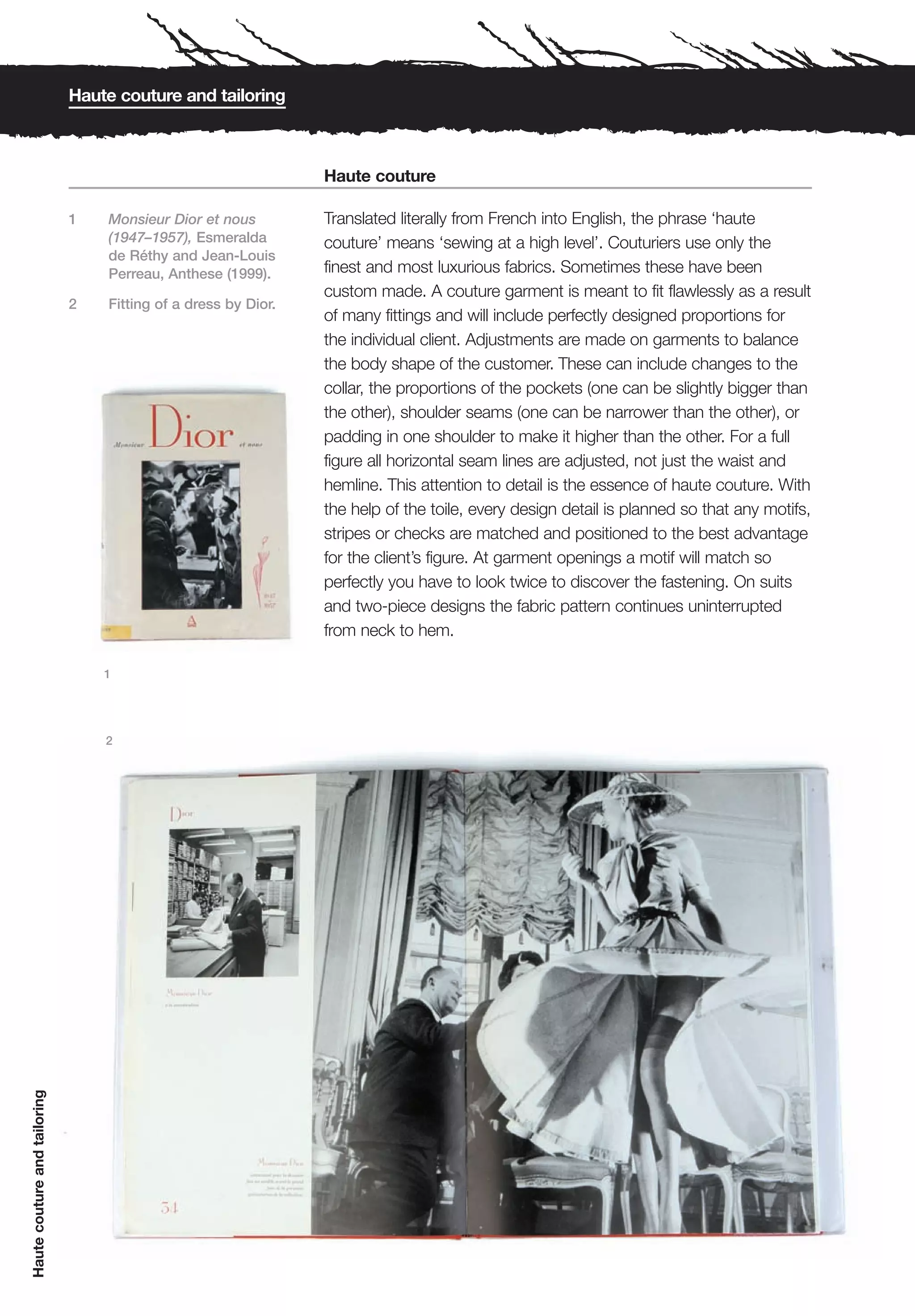 Haute couture and tailoring



                                                                Haute couture

                              1   Monsieur Dior et nous         Translated literally from French into English, the phrase ‘haute
                                  (1947–1957), Esmeralda        couture’ means ‘sewing at a high level’. Couturiers use only the
                                  de Réthy and Jean-Louis
                                  Perreau, Anthese (1999).      finest and most luxurious fabrics. Sometimes these have been
                                                                custom made. A couture garment is meant to fit flawlessly as a result
                              2   Fitting of a dress by Dior.
                                                                of many fittings and will include perfectly designed proportions for
                                                                the individual client. Adjustments are made on garments to balance
                                                                the body shape of the customer. These can include changes to the
                                                                collar, the proportions of the pockets (one can be slightly bigger than
                                                                the other), shoulder seams (one can be narrower than the other), or
                                                                padding in one shoulder to make it higher than the other. For a full
                                                                figure all horizontal seam lines are adjusted, not just the waist and
                                                                hemline. This attention to detail is the essence of haute couture. With
                                                                the help of the toile, every design detail is planned so that any motifs,
                                                                stripes or checks are matched and positioned to the best advantage
                                                                for the client’s figure. At garment openings a motif will match so
                                                                perfectly you have to look twice to discover the fastening. On suits
                                                                and two-piece designs the fabric pattern continues uninterrupted
                                                                from neck to hem.

                                  1




                                  2
Haute couture and tailoring
 