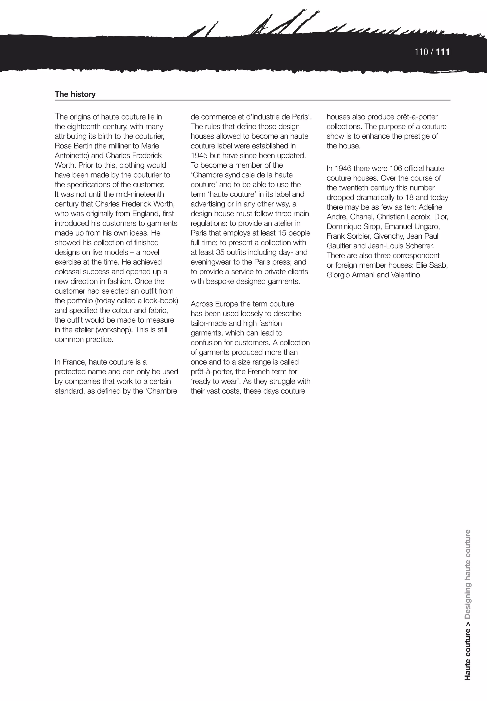 110 / 111



The history

The origins of haute couture lie in        de commerce et d’industrie de Paris’.     houses also produce prêt-a-porter
the eighteenth century, with many          The rules that define those design        collections. The purpose of a couture
attributing its birth to the couturier,    houses allowed to become an haute         show is to enhance the prestige of
Rose Bertin (the milliner to Marie         couture label were established in         the house.
Antoinette) and Charles Frederick          1945 but have since been updated.
Worth. Prior to this, clothing would       To become a member of the                 In 1946 there were 106 official haute
have been made by the couturier to         ‘Chambre syndicale de la haute            couture houses. Over the course of
the specifications of the customer.        couture’ and to be able to use the        the twentieth century this number
It was not until the mid-nineteenth        term ‘haute couture’ in its label and     dropped dramatically to 18 and today
century that Charles Frederick Worth,      advertising or in any other way, a        there may be as few as ten: Adeline
who was originally from England, first     design house must follow three main       Andre, Chanel, Christian Lacroix, Dior,
introduced his customers to garments       regulations: to provide an atelier in     Dominique Sirop, Emanuel Ungaro,
made up from his own ideas. He             Paris that employs at least 15 people     Frank Sorbier, Givenchy, Jean Paul
showed his collection of finished          full-time; to present a collection with   Gaultier and Jean-Louis Scherrer.
designs on live models – a novel           at least 35 outfits including day- and    There are also three correspondent
exercise at the time. He achieved          eveningwear to the Paris press; and       or foreign member houses: Elie Saab,
colossal success and opened up a           to provide a service to private clients   Giorgio Armani and Valentino.
new direction in fashion. Once the         with bespoke designed garments.
customer had selected an outfit from
the portfolio (today called a look-book)   Across Europe the term couture
and specified the colour and fabric,       has been used loosely to describe
the outfit would be made to measure        tailor-made and high fashion
in the atelier (workshop). This is still   garments, which can lead to
common practice.                           confusion for customers. A collection
                                           of garments produced more than
In France, haute couture is a              once and to a size range is called
protected name and can only be used        prêt-à-porter, the French term for
by companies that work to a certain        ‘ready to wear’. As they struggle with
standard, as defined by the ‘Chambre       their vast costs, these days couture




                                                                                                                               Haute couture > Designing haute couture
 