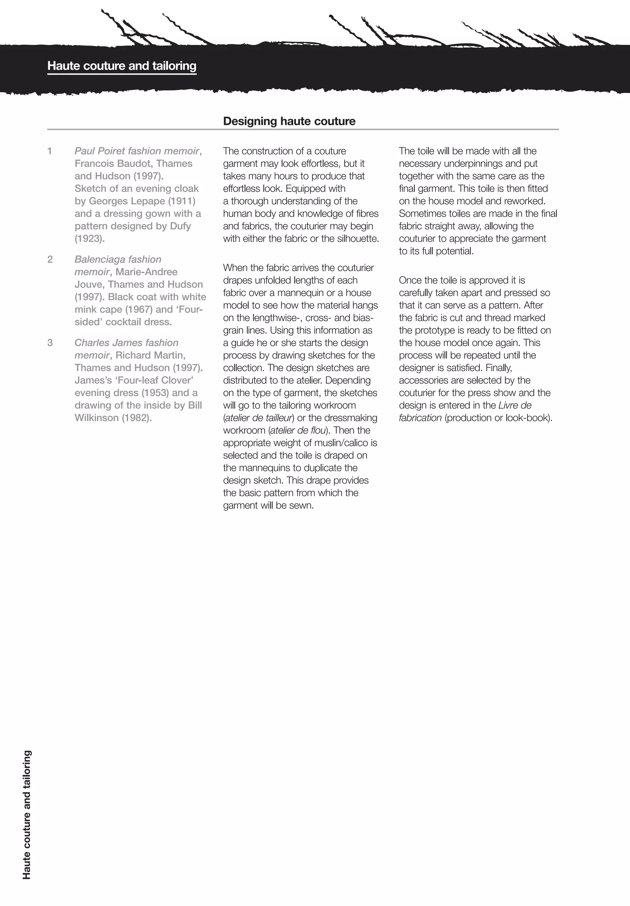 Haute couture and tailoring



                                                                  Designing haute couture

                              1   Paul Poiret fashion memoir,     The construction of a couture               The toile will be made with all the
                                  Francois Baudot, Thames         garment may look effortless, but it         necessary underpinnings and put
                                  and Hudson (1997).              takes many hours to produce that            together with the same care as the
                                  Sketch of an evening cloak      effortless look. Equipped with              final garment. This toile is then fitted
                                  by Georges Lepape (1911)        a thorough understanding of the             on the house model and reworked.
                                  and a dressing gown with a      human body and knowledge of fibres          Sometimes toiles are made in the final
                                  pattern designed by Dufy        and fabrics, the couturier may begin        fabric straight away, allowing the
                                  (1923).                         with either the fabric or the silhouette.   couturier to appreciate the garment
                                                                                                              to its full potential.
                              2   Balenciaga fashion
                                  memoir, Marie-Andree            When the fabric arrives the couturier
                                  Jouve, Thames and Hudson        drapes unfolded lengths of each             Once the toile is approved it is
                                  (1997). Black coat with white   fabric over a mannequin or a house          carefully taken apart and pressed so
                                  mink cape (1967) and ‘Four-     model to see how the material hangs         that it can serve as a pattern. After
                                  sided’ cocktail dress.          on the lengthwise-, cross- and bias-        the fabric is cut and thread marked
                                                                  grain lines. Using this information as      the prototype is ready to be fitted on
                              3   Charles James fashion           a guide he or she starts the design         the house model once again. This
                                  memoir, Richard Martin,         process by drawing sketches for the         process will be repeated until the
                                  Thames and Hudson (1997).       collection. The design sketches are         designer is satisfied. Finally,
                                  James’s ‘Four-leaf Clover’      distributed to the atelier. Depending       accessories are selected by the
                                  evening dress (1953) and a      on the type of garment, the sketches        couturier for the press show and the
                                  drawing of the inside by Bill   will go to the tailoring workroom           design is entered in the Livre de
                                  Wilkinson (1982).               (atelier de tailleur) or the dressmaking    fabrication (production or look-book).
                                                                  workroom (atelier de flou). Then the
                                                                  appropriate weight of muslin/calico is
                                                                  selected and the toile is draped on
                                                                  the mannequins to duplicate the
                                                                  design sketch. This drape provides
                                                                  the basic pattern from which the
                                                                  garment will be sewn.
Haute couture and tailoring
 