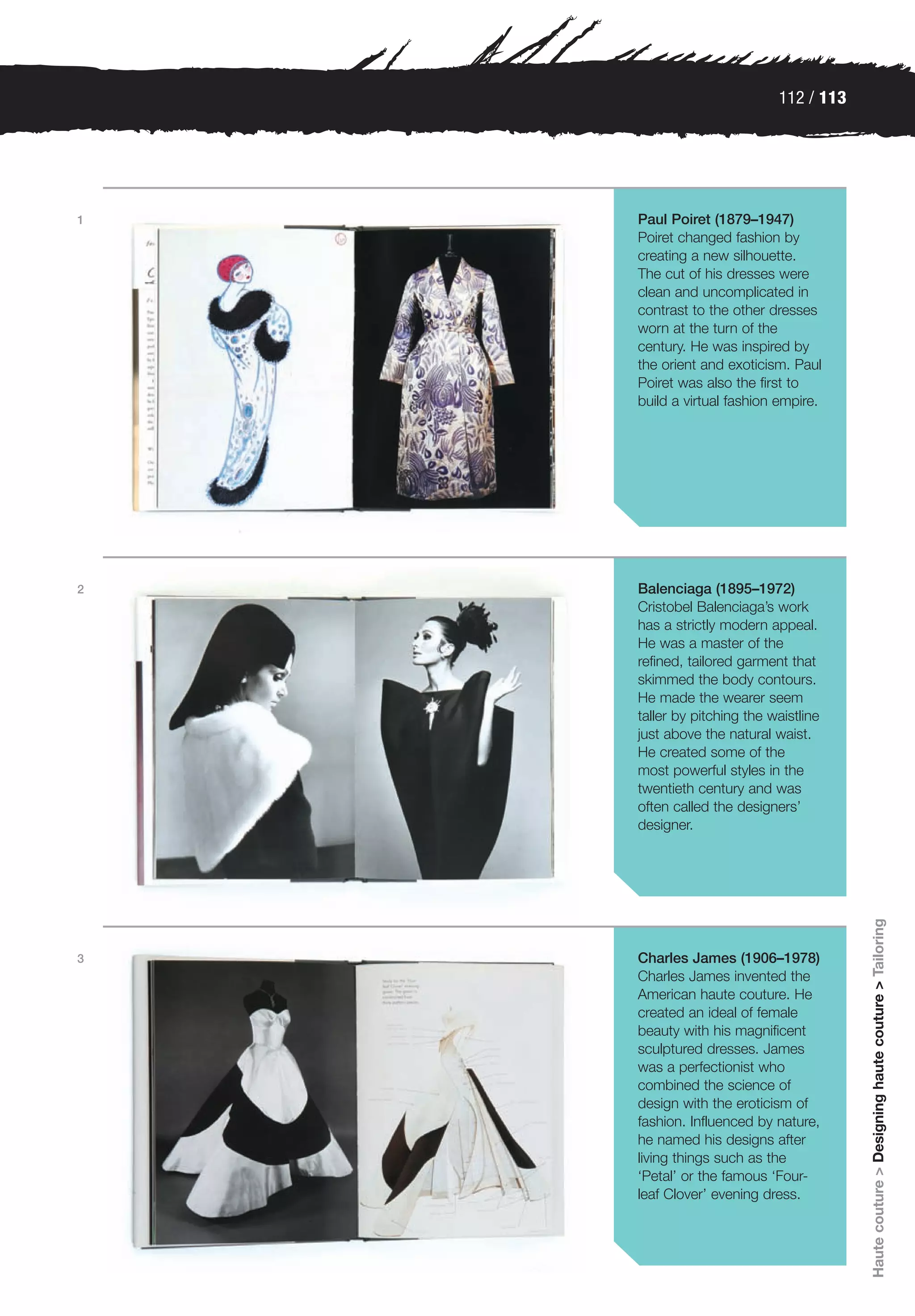 112 / 113




1   Paul Poiret (1879–1947)
    Poiret changed fashion by
    creating a new silhouette.
    The cut of his dresses were
    clean and uncomplicated in
    contrast to the other dresses
    worn at the turn of the
    century. He was inspired by
    the orient and exoticism. Paul
    Poiret was also the first to
    build a virtual fashion empire.




2   Balenciaga (1895–1972)
    Cristobel Balenciaga’s work
    has a strictly modern appeal.
    He was a master of the
    refined, tailored garment that
    skimmed the body contours.
    He made the wearer seem
    taller by pitching the waistline
    just above the natural waist.
    He created some of the
    most powerful styles in the
    twentieth century and was
    often called the designers’
    designer.


                                        Haute couture > Designing haute couture > Tailoring




3   Charles James (1906–1978)
    Charles James invented the
    American haute couture. He
    created an ideal of female
    beauty with his magnificent
    sculptured dresses. James
    was a perfectionist who
    combined the science of
    design with the eroticism of
    fashion. Influenced by nature,
    he named his designs after
    living things such as the
    ‘Petal’ or the famous ‘Four-
    leaf Clover’ evening dress.
 