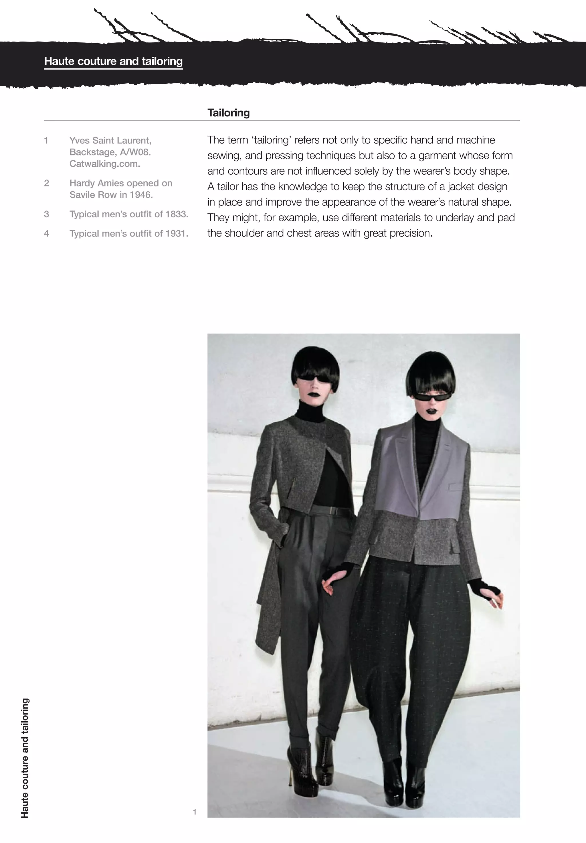 Haute couture and tailoring



                                                                      Tailoring

                              1   Yves Saint Laurent,                 The term ‘tailoring’ refers not only to specific hand and machine
                                  Backstage, A/W08.                   sewing, and pressing techniques but also to a garment whose form
                                  Catwalking.com.
                                                                      and contours are not influenced solely by the wearer’s body shape.
                              2   Hardy Amies opened on               A tailor has the knowledge to keep the structure of a jacket design
                                  Savile Row in 1946.
                                                                      in place and improve the appearance of the wearer’s natural shape.
                              3   Typical men’s outfit of 1833.       They might, for example, use different materials to underlay and pad
                              4   Typical men’s outfit of 1931.       the shoulder and chest areas with great precision.
Haute couture and tailoring




                                                                  1
 