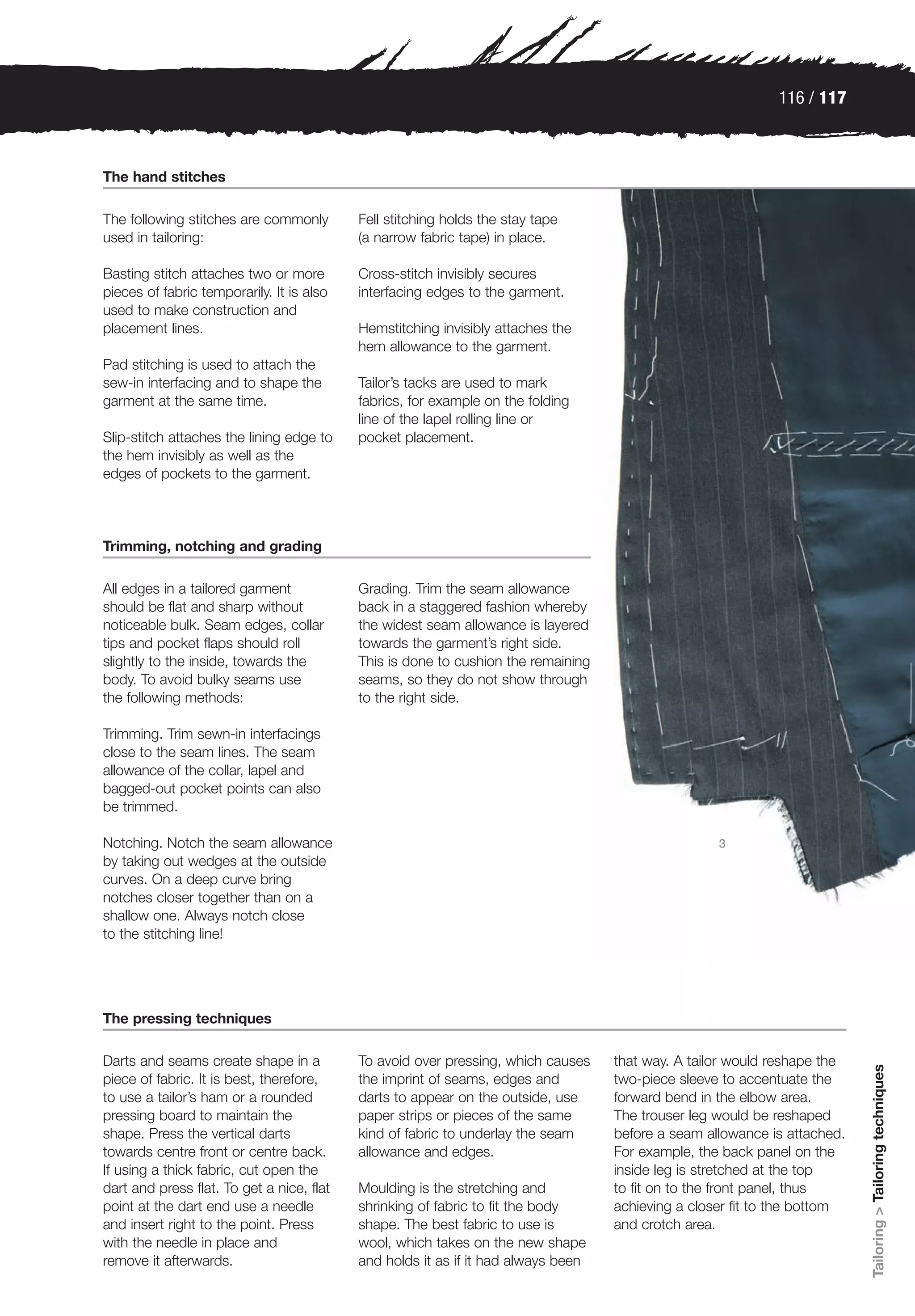 116 / 117



The hand stitches

The following stitches are commonly        Fell stitching holds the stay tape
used in tailoring:                         (a narrow fabric tape) in place.

Basting stitch attaches two or more        Cross-stitch invisibly secures
pieces of fabric temporarily. It is also   interfacing edges to the garment.
used to make construction and
placement lines.                           Hemstitching invisibly attaches the
                                           hem allowance to the garment.
Pad stitching is used to attach the
sew-in interfacing and to shape the        Tailor’s tacks are used to mark
garment at the same time.                  fabrics, for example on the folding
                                           line of the lapel rolling line or
Slip-stitch attaches the lining edge to    pocket placement.
the hem invisibly as well as the
edges of pockets to the garment.



Trimming, notching and grading

All edges in a tailored garment            Grading. Trim the seam allowance
should be flat and sharp without           back in a staggered fashion whereby
noticeable bulk. Seam edges, collar        the widest seam allowance is layered
tips and pocket flaps should roll          towards the garment’s right side.
slightly to the inside, towards the        This is done to cushion the remaining
body. To avoid bulky seams use             seams, so they do not show through
the following methods:                     to the right side.

Trimming. Trim sewn-in interfacings
close to the seam lines. The seam
allowance of the collar, lapel and
bagged-out pocket points can also
be trimmed.

Notching. Notch the seam allowance                                                                 3
by taking out wedges at the outside
curves. On a deep curve bring
notches closer together than on a
shallow one. Always notch close
to the stitching line!




The pressing techniques

Darts and seams create shape in a          To avoid over pressing, which causes    that way. A tailor would reshape the
                                                                                                                          Tailoring > Tailoring techniques




piece of fabric. It is best, therefore,    the imprint of seams, edges and         two-piece sleeve to accentuate the
to use a tailor’s ham or a rounded         darts to appear on the outside, use     forward bend in the elbow area.
pressing board to maintain the             paper strips or pieces of the same      The trouser leg would be reshaped
shape. Press the vertical darts            kind of fabric to underlay the seam     before a seam allowance is attached.
towards centre front or centre back.       allowance and edges.                    For example, the back panel on the
If using a thick fabric, cut open the                                              inside leg is stretched at the top
dart and press flat. To get a nice, flat   Moulding is the stretching and          to fit on to the front panel, thus
point at the dart end use a needle         shrinking of fabric to fit the body     achieving a closer fit to the bottom
and insert right to the point. Press       shape. The best fabric to use is        and crotch area.
with the needle in place and               wool, which takes on the new shape
remove it afterwards.                      and holds it as if it had always been
 