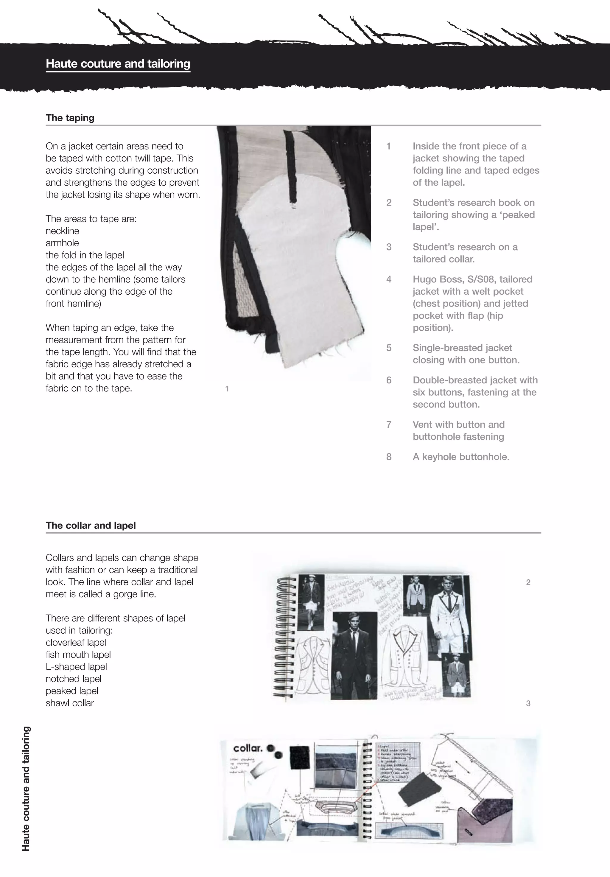Haute couture and tailoring



                              The taping

                              On a jacket certain areas need to             1   Inside the front piece of a
                              be taped with cotton twill tape. This             jacket showing the taped
                              avoids stretching during construction             folding line and taped edges
                              and strengthens the edges to prevent              of the lapel.
                              the jacket losing its shape when worn.
                                                                            2   Student’s research book on
                              The areas to tape are:                            tailoring showing a ‘peaked
                              neckline                                          lapel’.
                              armhole                                       3   Student’s research on a
                              the fold in the lapel                             tailored collar.
                              the edges of the lapel all the way
                              down to the hemline (some tailors             4   Hugo Boss, S/S08, tailored
                              continue along the edge of the                    jacket with a welt pocket
                              front hemline)                                    (chest position) and jetted
                                                                                pocket with flap (hip
                              When taping an edge, take the                     position).
                              measurement from the pattern for
                              the tape length. You will find that the       5   Single-breasted jacket
                              fabric edge has already stretched a               closing with one button.
                              bit and that you have to ease the             6   Double-breasted jacket with
                              fabric on to the tape.                    1
                                                                                six buttons, fastening at the
                                                                                second button.

                                                                            7   Vent with button and
                                                                                buttonhole fastening

                                                                            8   A keyhole buttonhole.




                              The collar and lapel


                              Collars and lapels can change shape
                              with fashion or can keep a traditional
                              look. The line where collar and lapel                                        2
                              meet is called a gorge line.

                              There are different shapes of lapel
                              used in tailoring:
                              cloverleaf lapel
                              fish mouth lapel
                              L-shaped lapel
                              notched lapel
                              peaked lapel
                              shawl collar                                                                 3
Haute couture and tailoring
 