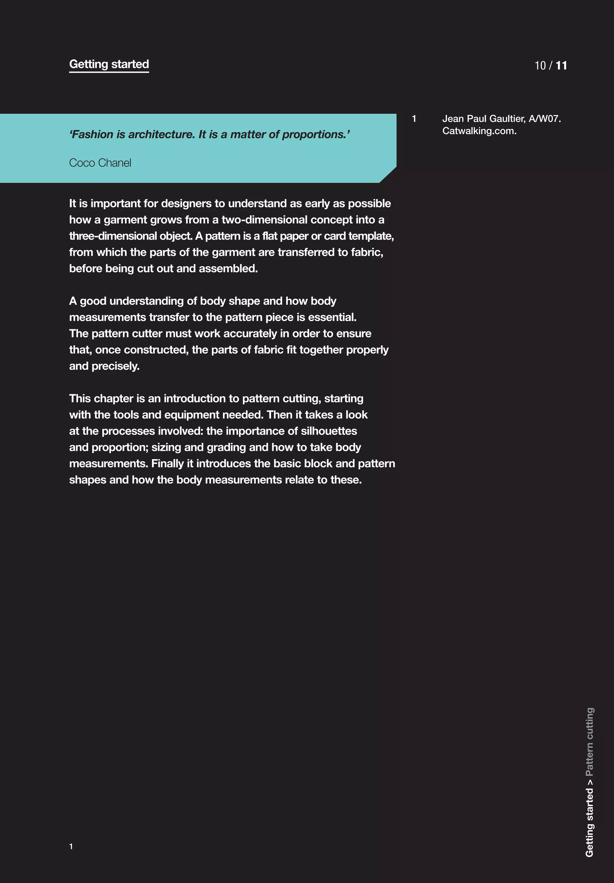Getting started                                                                                 10 / 11



                                                                        1   Jean Paul Gaultier, A/W07.
‘Fashion is architecture. It is a matter of proportions.’                   Catwalking.com.


Coco Chanel


It is important for designers to understand as early as possible
how a garment grows from a two-dimensional concept into a
three-dimensional object. A pattern is a flat paper or card template,
from which the parts of the garment are transferred to fabric,
before being cut out and assembled.

A good understanding of body shape and how body
measurements transfer to the pattern piece is essential.
The pattern cutter must work accurately in order to ensure
that, once constructed, the parts of fabric fit together properly
and precisely.

This chapter is an introduction to pattern cutting, starting
with the tools and equipment needed. Then it takes a look
at the processes involved: the importance of silhouettes
and proportion; sizing and grading and how to take body
measurements. Finally it introduces the basic block and pattern
shapes and how the body measurements relate to these.




                                                                                                          Getting started > Pattern cutting




1
 