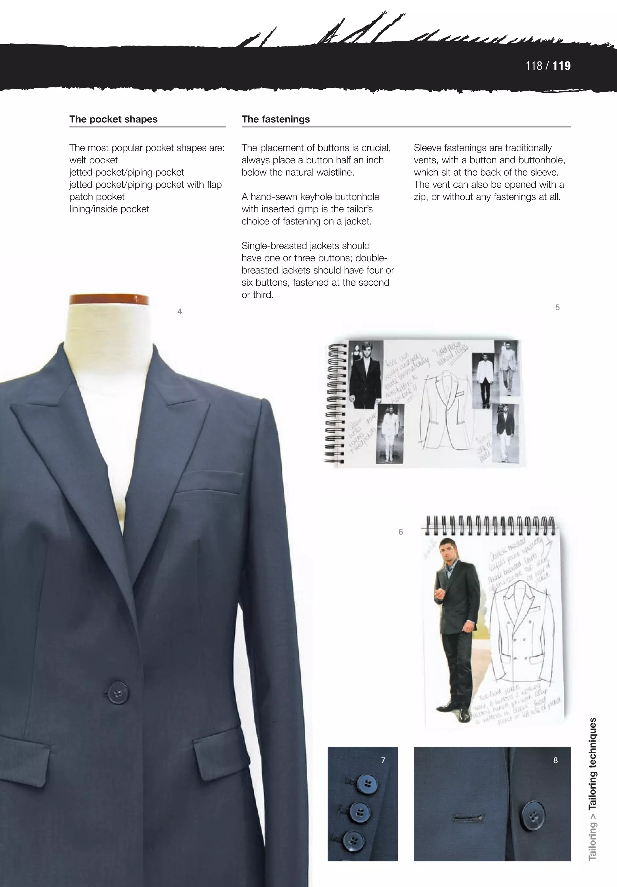 118 / 119



The pocket shapes                       The fastenings

The most popular pocket shapes are:     The placement of buttons is crucial,         Sleeve fastenings are traditionally
welt pocket                             always place a button half an inch           vents, with a button and buttonhole,
jetted pocket/piping pocket             below the natural waistline.                 which sit at the back of the sleeve.
jetted pocket/piping pocket with flap                                                The vent can also be opened with a
patch pocket                            A hand-sewn keyhole buttonhole               zip, or without any fastenings at all.
lining/inside pocket                    with inserted gimp is the tailor’s
                                        choice of fastening on a jacket.

                                        Single-breasted jackets should
                                        have one or three buttons; double-
                                        breasted jackets should have four or
                                        six buttons, fastened at the second
                                        or third.
                                                                                                                        5
                         4




                                                                                 6




                                                                                                                              Tailoring > Tailoring techniques




                                                                             7                                         8
 