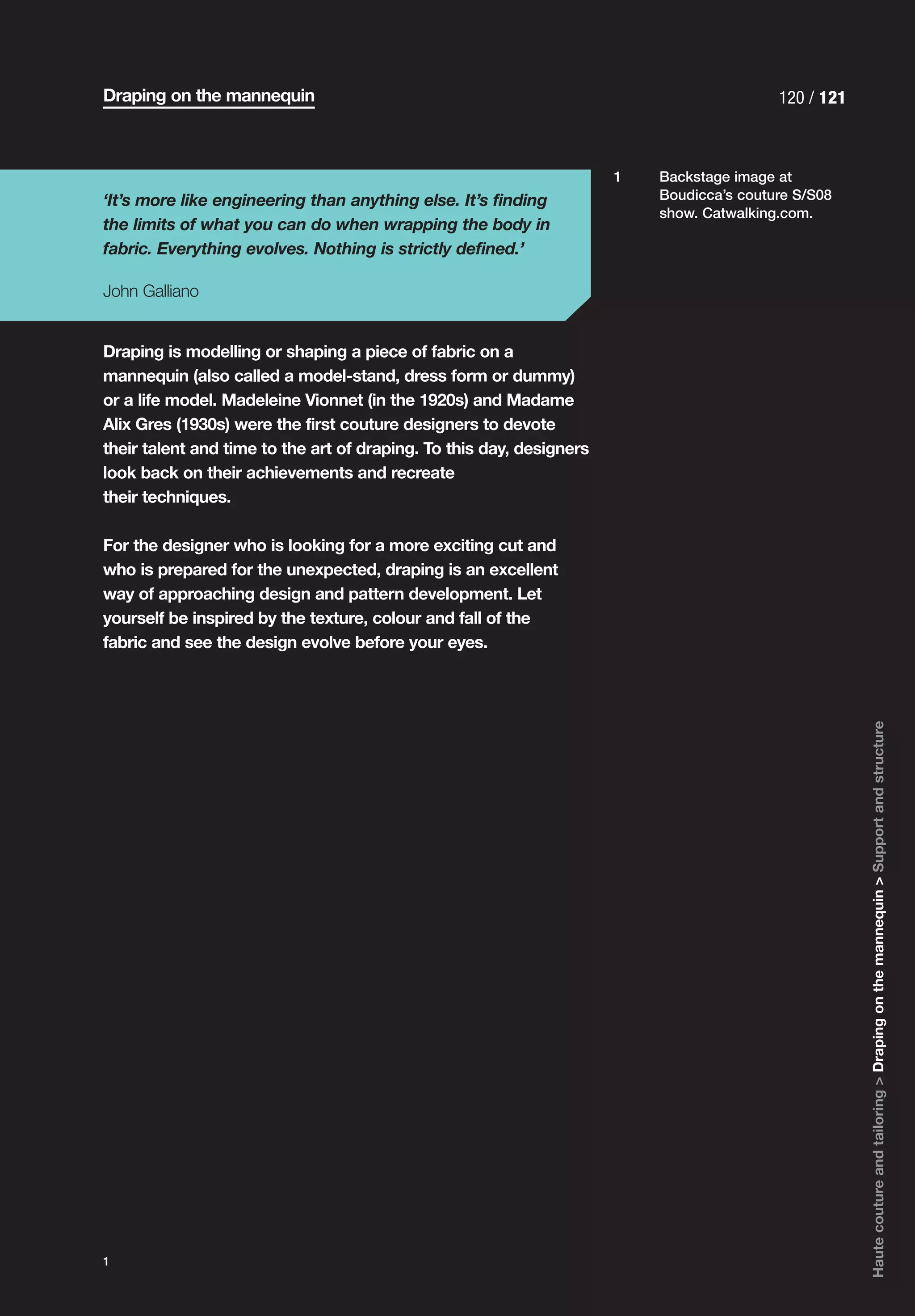 Draping on the mannequin                                                                  120 / 121



                                                                      1   Backstage image at
‘It’s more like engineering than anything else. It’s finding              Boudicca’s couture S/S08
                                                                          show. Catwalking.com.
the limits of what you can do when wrapping the body in
fabric. Everything evolves. Nothing is strictly defined.’

John Galliano


Draping is modelling or shaping a piece of fabric on a
mannequin (also called a model-stand, dress form or dummy)
or a life model. Madeleine Vionnet (in the 1920s) and Madame
Alix Gres (1930s) were the first couture designers to devote
their talent and time to the art of draping. To this day, designers
look back on their achievements and recreate
their techniques.

For the designer who is looking for a more exciting cut and
who is prepared for the unexpected, draping is an excellent
way of approaching design and pattern development. Let
yourself be inspired by the texture, colour and fall of the
fabric and see the design evolve before your eyes.




                                                                                                      Haute couture and tailoring > Draping on the mannequin > Support and structure




1
 
