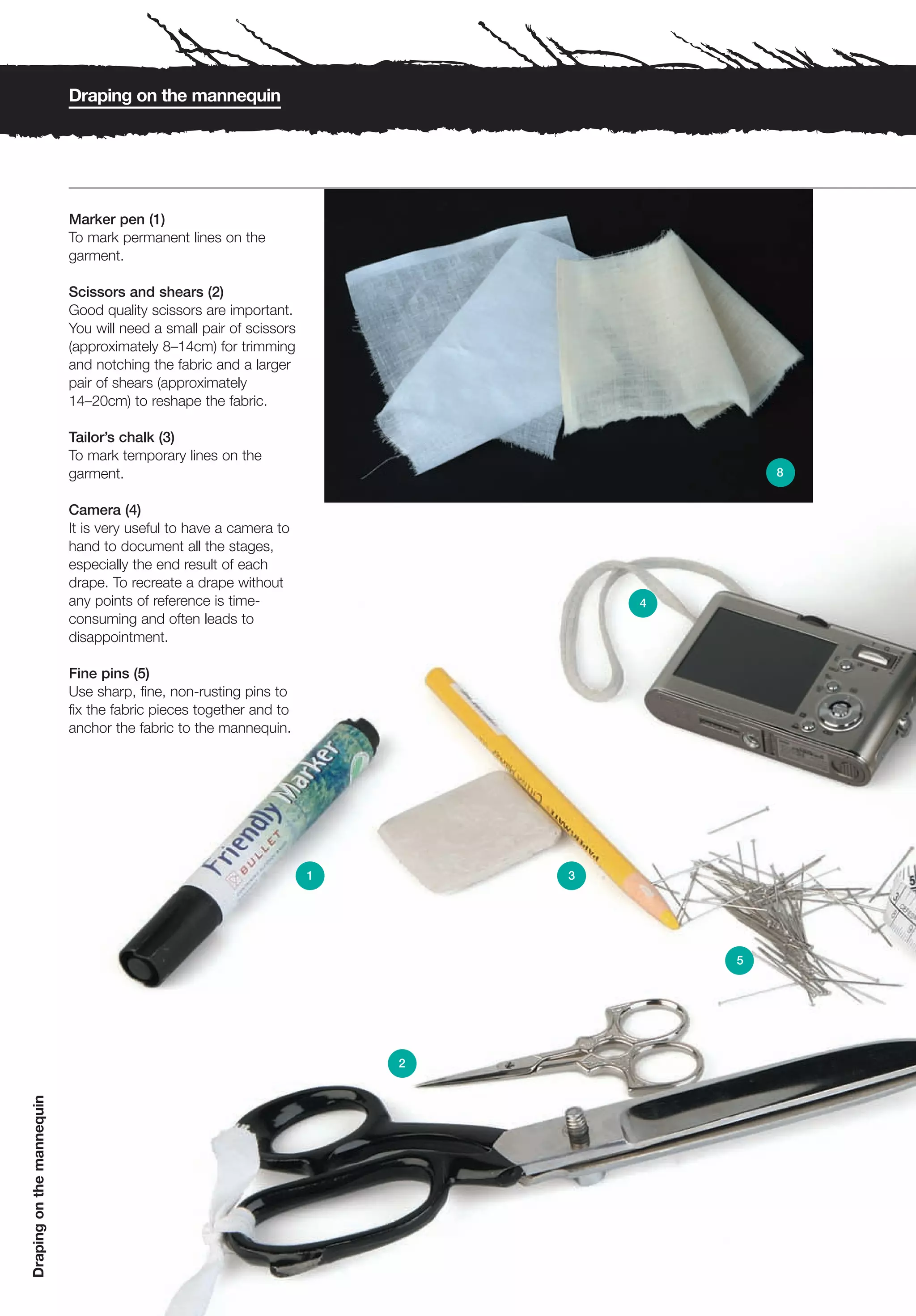 Draping on the mannequin




                           Marker pen (1)
                           To mark permanent lines on the
                           garment.

                           Scissors and shears (2)
                           Good quality scissors are important.
                           You will need a small pair of scissors
                           (approximately 8–14cm) for trimming
                           and notching the fabric and a larger
                           pair of shears (approximately
                           14–20cm) to reshape the fabric.

                           Tailor’s chalk (3)
                           To mark temporary lines on the
                           garment.                                                     8


                           Camera (4)
                           It is very useful to have a camera to
                           hand to document all the stages,
                           especially the end result of each
                           drape. To recreate a drape without
                           any points of reference is time-                     4
                           consuming and often leads to
                           disappointment.

                           Fine pins (5)
                           Use sharp, fine, non-rusting pins to
                           fix the fabric pieces together and to
                           anchor the fabric to the mannequin.




                                                                    1       3




                                                                                    5




                                                                        2
Draping on the mannequin
 