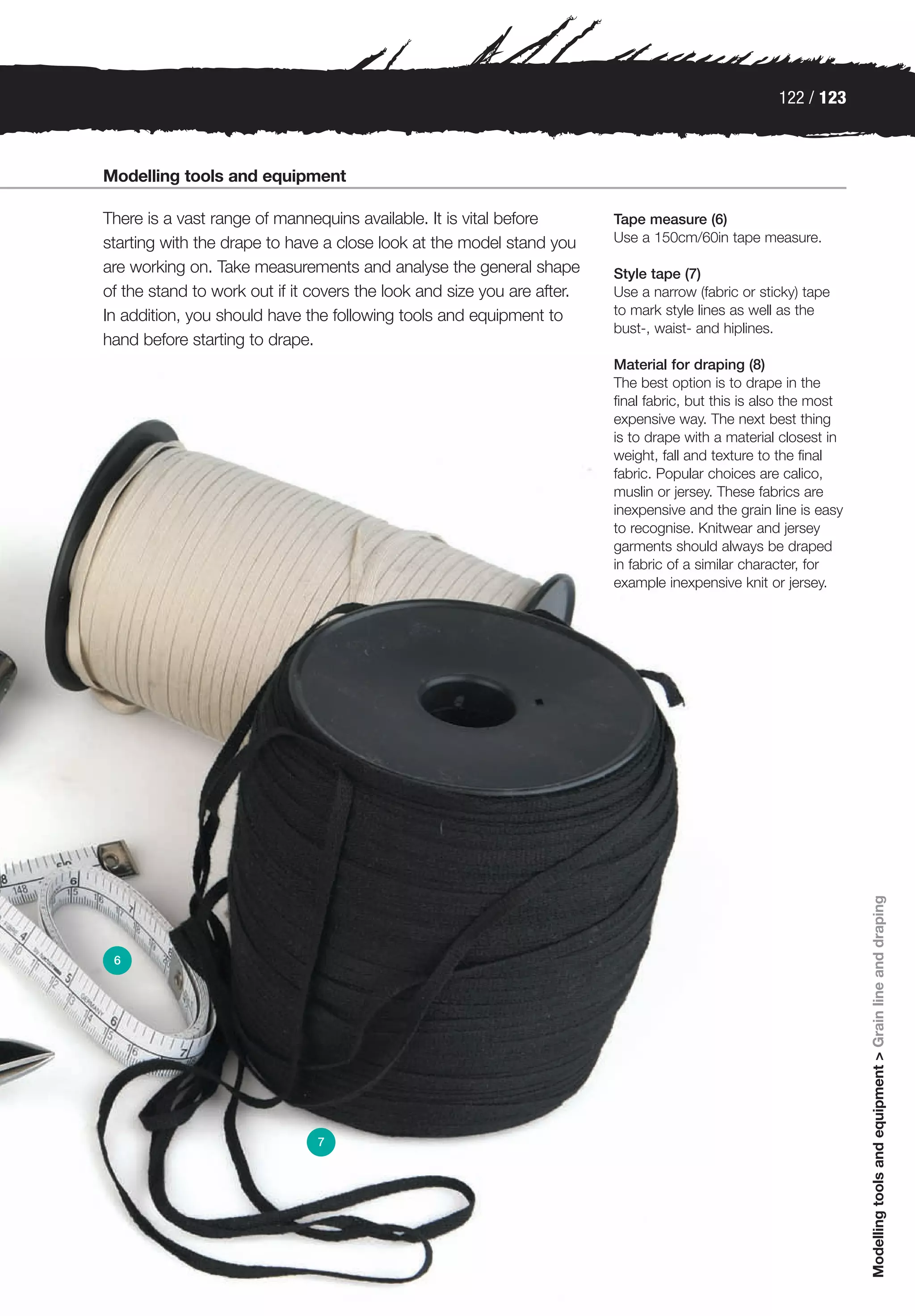 122 / 123



Modelling tools and equipment

There is a vast range of mannequins available. It is vital before        Tape measure (6)
starting with the drape to have a close look at the model stand you      Use a 150cm/60in tape measure.

are working on. Take measurements and analyse the general shape          Style tape (7)
of the stand to work out if it covers the look and size you are after.   Use a narrow (fabric or sticky) tape
In addition, you should have the following tools and equipment to        to mark style lines as well as the
                                                                         bust-, waist- and hiplines.
hand before starting to drape.
                                                                         Material for draping (8)
                                                                         The best option is to drape in the
                                                                         final fabric, but this is also the most
                                                                         expensive way. The next best thing
                                                                         is to drape with a material closest in
                                                                         weight, fall and texture to the final
                                                                         fabric. Popular choices are calico,
                                                                         muslin or jersey. These fabrics are
                                                                         inexpensive and the grain line is easy
                                                                         to recognise. Knitwear and jersey
                                                                         garments should always be draped
                                                                         in fabric of a similar character, for
                                                                         example inexpensive knit or jersey.




                                                                                                                   Modelling tools and equipment > Grain line and draping




 6




                               7
 