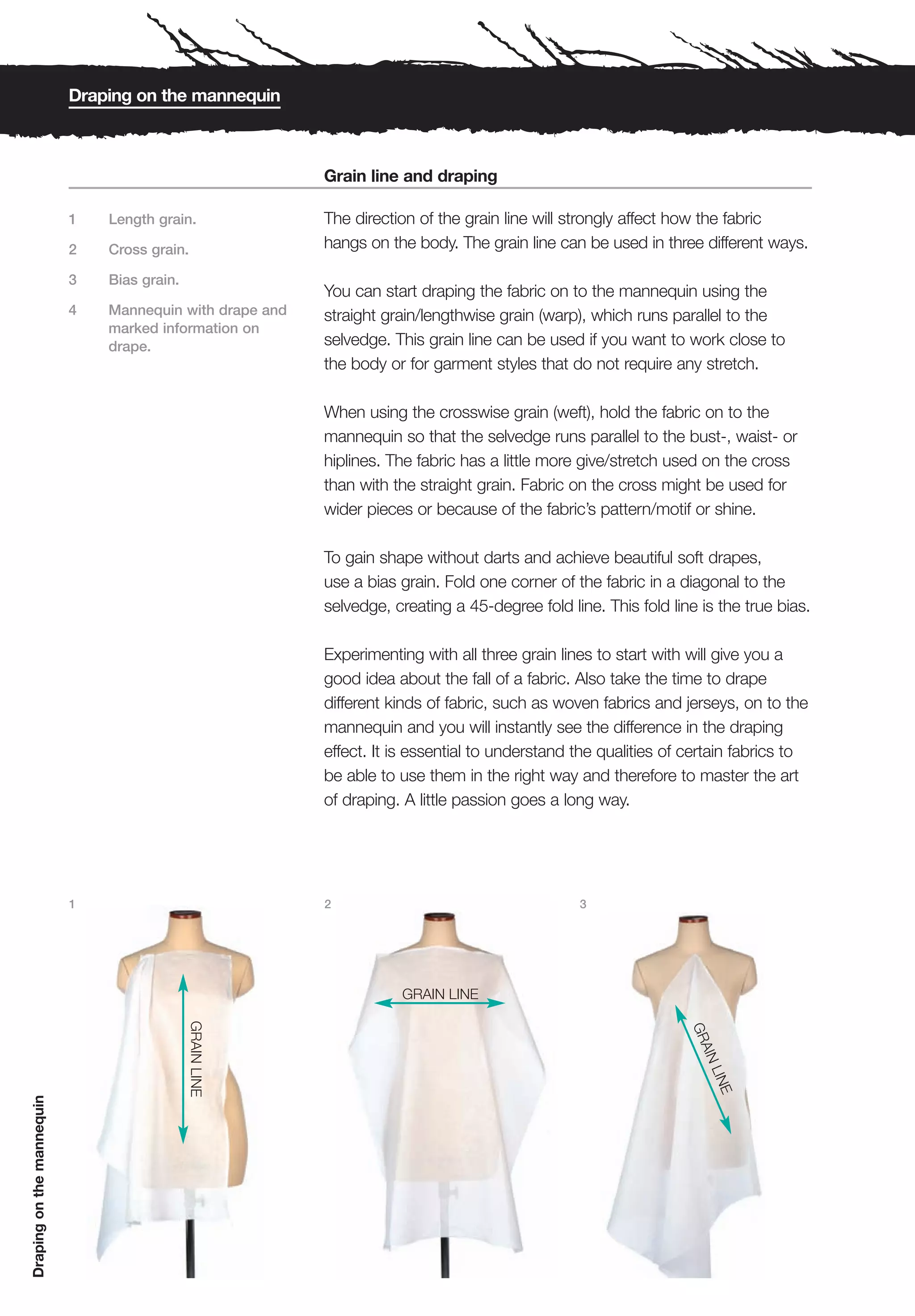 Draping on the mannequin



                                                          Grain line and draping

                           1   Length grain.              The direction of the grain line will strongly affect how the fabric
                           2   Cross grain.               hangs on the body. The grain line can be used in three different ways.

                           3   Bias grain.
                                                          You can start draping the fabric on to the mannequin using the
                           4   Mannequin with drape and   straight grain/lengthwise grain (warp), which runs parallel to the
                               marked information on
                               drape.                     selvedge. This grain line can be used if you want to work close to
                                                          the body or for garment styles that do not require any stretch.

                                                          When using the crosswise grain (weft), hold the fabric on to the
                                                          mannequin so that the selvedge runs parallel to the bust-, waist- or
                                                          hiplines. The fabric has a little more give/stretch used on the cross
                                                          than with the straight grain. Fabric on the cross might be used for
                                                          wider pieces or because of the fabric’s pattern/motif or shine.

                                                          To gain shape without darts and achieve beautiful soft drapes,
                                                          use a bias grain. Fold one corner of the fabric in a diagonal to the
                                                          selvedge, creating a 45-degree fold line. This fold line is the true bias.

                                                          Experimenting with all three grain lines to start with will give you a
                                                          good idea about the fall of a fabric. Also take the time to drape
                                                          different kinds of fabric, such as woven fabrics and jerseys, on to the
                                                          mannequin and you will instantly see the difference in the draping
                                                          effect. It is essential to understand the qualities of certain fabrics to
                                                          be able to use them in the right way and therefore to master the art
                                                          of draping. A little passion goes a long way.




                           1                              2                                     3




                                                                     GRAIN LINE
                                             GRAIN LINE




                                                                                                                 GR
                                                                                                                   AIN
                                                                                                                       LIN
                                                                                                                          E
Draping on the mannequin
 