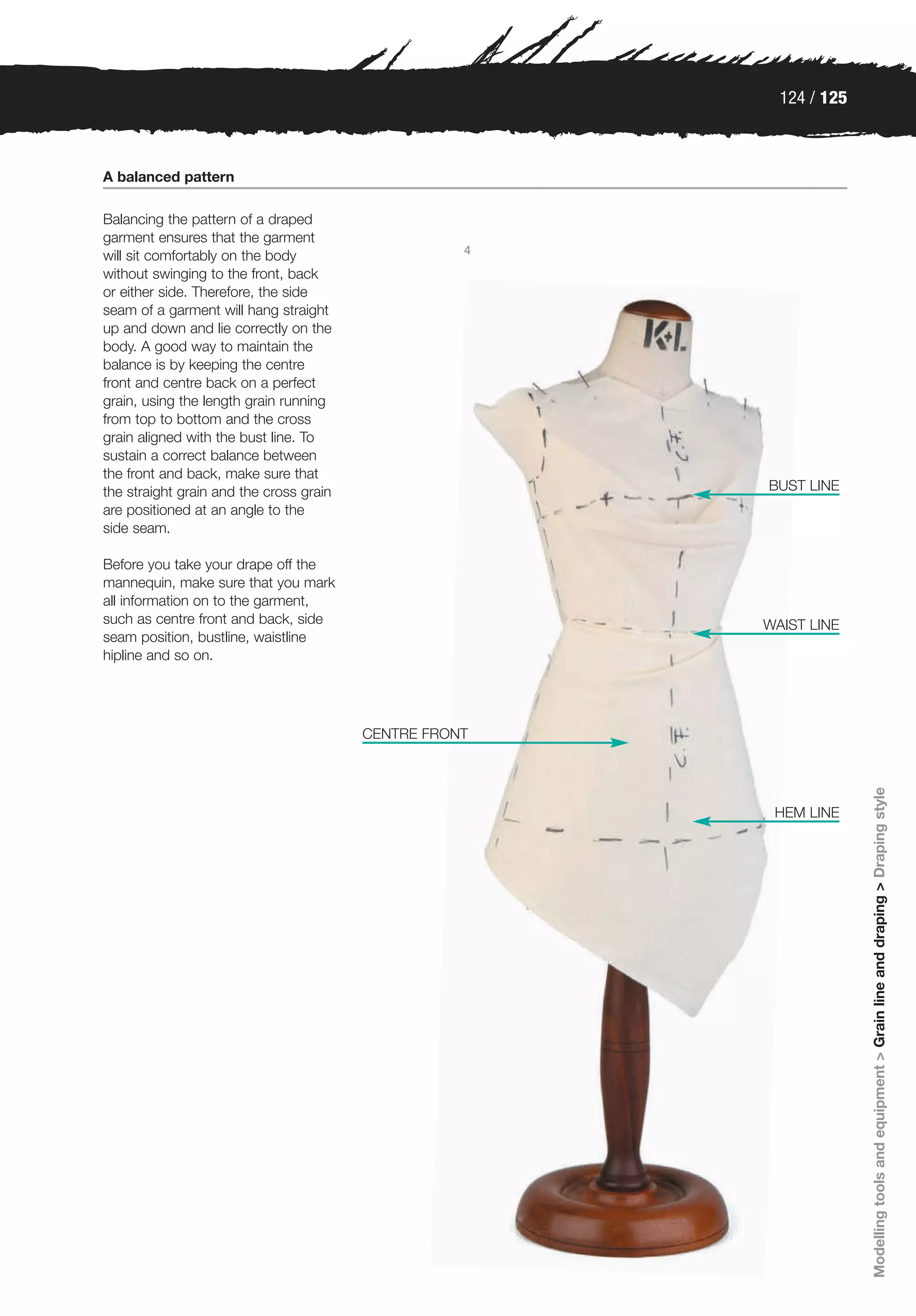 124 / 125



A balanced pattern

Balancing the pattern of a draped
garment ensures that the garment
                                                    4
will sit comfortably on the body
without swinging to the front, back
or either side. Therefore, the side
seam of a garment will hang straight
up and down and lie correctly on the
body. A good way to maintain the
balance is by keeping the centre
front and centre back on a perfect
grain, using the length grain running
from top to bottom and the cross
grain aligned with the bust line. To
sustain a correct balance between
the front and back, make sure that
the straight grain and the cross grain                  BUST LINE
are positioned at an angle to the
side seam.

Before you take your drape off the
mannequin, make sure that you mark
all information on to the garment,
such as centre front and back, side                     WAIST LINE
seam position, bustline, waistline
hipline and so on.




                                         CENTRE FRONT




                                                                      Modelling tools and equipment > Grain line and draping > Draping style
                                                         HEM LINE
 